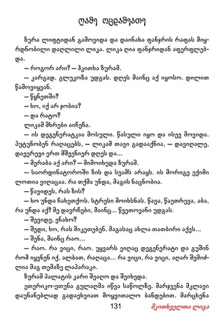 131 მკითხველთა ლიგა
ღამე ოცდამეათე
ზურა ლიფტიდან გამოვიდა და დაინახა ფანჯრის რაფას მიყ-
რდნობილი დაღლილი ლიკა. ლიკა ღია ფანჯრიდან აფერფლებ-
და.
– როგორ არი? – ჰკითხა ზურამ.
– კარგად. გლუკოზა უდგას. დღეს მაინც აქ იყოსო. დილით
წამოვიყვან.
– წყნეთში?
– ხო, იქ არ ჯობია?
– და რატო?
ლიკამ მხრები აიჩეჩა.
– ის დეგენერატკაა მოსული. წასული იყო და ისევ მოვიდა.
პუტუნობენ რაღაცებს, – ლიკამ თავი გადააქნია, – დავიღალე,
დავერევი ერთ მშვენიერ დღეს და...
– მერაბა აქ არი? – მიმოიხედა ზურამ.
– საორდინატოროში ზის და სვამს არაყს. ის მორიგე ექიმი
ლოთია ვიღაცაა. რა თქმა უნდა, მაგის ნაცნობია.
– წავიდეს, რას ზის?
– ხო უნდა ჩახეთქოს. სტრესი მოიხსნას. წავა, წაეთრევა, აბა,
რა უნდა აქ? მე დავრჩები, მაინც... წვეთოვანი უდგას.
– შევიდე, ვნახო?
– შედი, ხო, რას მიკეთებენ. მაგასაც ახლა თათბირი აქვს...
– შენა, მაინც რაო...
– რაო. რა ვიცი, რაო. უყვარს ვიღაც დეგენერატი და გუშინ
რომ იყვნენ იქ, ალბათ, რაღაცა... რა ვიცი, რა ვიცი, აღარ შემიძ-
ლია მაგ თემაზე ლაპარაკი.
ზურამ პალატის კარი შეაღო და შეიხედა.
ეთერიკო-ეთუნა გულაღმა იწვა საწოლზე. მარჯვენა მკლავი
დაუნანებლად გადაეხვიათ მოყვითალო ბანდებით. მარცხენა
 