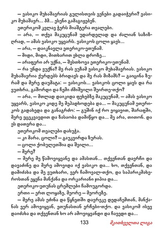 133 მკითხველთა ლიგა
– ვასიკო მუხაშავრიას გულისთვის ვენები გადაიჭერი? ვასი-
კო მუხაშავრ... ჰმ... ესენი გამაგიჟებენ.
ეთერიკომ კვლავ ჭერს მიაშტერა თვალები.
– არა, – თქვა მაკუცუნამ უდარდელად და ძალიან საზიზ-
ღრად, – ამას ვასიკო უყვარს. ვასიკოს ცოლი ყავს...
– არა, – დაიკნავლა ეთერიკო-ეთუნამ.
– მიდი, მიდი, მითხარით ეხლა დროზე...
– არაფერი არ უქნა, – შესთხოვა ეთერიკო-ეთუნამ.
– რა უნდა ვუქნა? მე რას ვუზამ ვასიკო მუხაშავრიას. ვასიკო
მუხაშავრია ქურდებს ბრიდავს და მე რას მიზამს? – გაიცინა ზუ-
რამ და მერე დაუმატა: – ვასიკოს... ვასიკოს ცოლი ყავს და რა
ვუთხრა, გაშორდი და ჩემი ძმიშვილი შეირთე-თქო?
– არა, – მთლად დაიკიდა ფეხებზე მაკუცუნამ, – ამას ვასიკო
უყვარს, ვასიკო კიდე მე მეპადხოდება და... – მაკუცუნამ ეთერი-
კოს გადახედა და განაგრძო: – გუშინ იქ რო ვიყავით, შარაფში,
მერე ვცეკვავდით და ზასაობა დამიწყო და... მე არა, თითონ. და
ეს დათვრა და...
ეთერიკომ თვალები დახუჭა.
– კი მარა, ცოლი? – გაუკვირდა ზურას.
– ცოლი ქობულეთშია და შვილი...
– მერე?
– მერე მე წამოვიყვანე და ამასთან... თქვენთან დავრჩი და
დავაძინე და მერე ამოვიდა იქ ვასიკო და... ხო, თქვენთან, და
დამიძახა და მე ვუთხარი, ვერ ჩამოვალ-თქო, და საპარიკმახე-
როსთან ეყენა მანქანა და ორკარიანი ჯიპია და...
ეთერიკო-ეთუნას ცრემლები ჩამოუგორდა.
ერთი – ერთ ლოყაზე, მეორე – მეორეზე.
– მერე ამას ეძინა და წყნეთში დავრეკე დედაჩემთან, მანქა-
ნას ვერ ამოვიყვან, ეთუნასთან ვრჩები-თქო. და ვასიკომ ისევ
დაიძახა და თქვენთან ხო არ ამოვიყვანდი და ჩავედი და...
 