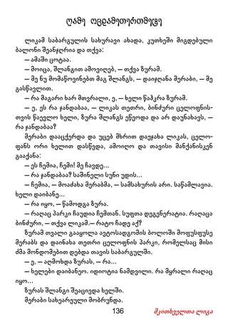 136 მკითხველთა ლიგა
ღამე ოცდამეთერთმეტე
ლიკამ საბარგულის სახურავი ახადა, კუთხეში მიგდებული
ბალონი შეანჯღრია და თქვა:
– ამაში ცოტაა.
– მოიცა, შლანგით ამოვიღებ, – თქვა ზურამ.
– მე ნუ მომაწოვინებთ მაგ შლანგს, – დაიჯღანა მერაბი, – მე
გასწავლით.
– რა მაგარი ხარ მთვრალი, ე, – ხელი წაჰკრა ზურამ.
– ე, ეს რა ჯანდაბაა, – ლიკას თეთრი, ბინძური ცელოფნის-
თვის წაევლო ხელი, ზურა შლანგს ეწეოდა და არ დაუნახავს, –
რა ჯანდაბაა?
მერაბი დააცქერდა და უცებ მხრით დაეჯახა ლიკას, ცელო-
ფანს ორი ხელით დასწვდა, ამოიღო და თავისი მანქანისკენ
გააქანა:
– ეს ჩემია, ჩემი! მე ჩავდე...
– რა ჯანდაბაა? საშინელი სუნი უდის...
– ჩემია, – მოაძახა მერაბმა, – სამსახურის არი. საწამლავია.
ხელი დაიბანე...
– რა იყო, – წამოდგა ზურა.
– რაღაც პარკი ჩაუდია ჩემთან. სუფთა დეგენერატია. რაღაცა
ბინძური, – თქვა ლიკამ.– რატო ჩადე აქ?
ზურამ თვალი გააყოლა ავტოსადგომის ბოლოში მოფუსფუსე
მერაბს და დაინახა თეთრი ცელოფნის პარკი, რომელსაც მისი
ძმა მონდომებით დებდა თავის საბარგულში.
– ე, – აღმოხდა ზურას, – რა...
– ხელები დაიბანეო. იდიოტია ნამდვილი. რა მყრალი რაღაც
იყო...
ზურას შლანგი შეაცივდა ხელში.
მერაბი სახეარეული მობრუნდა.
 