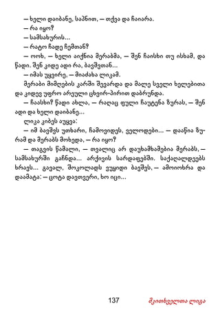 137 მკითხველთა ლიგა
– ხელი დაიბანე, საპნით, – თქვა და ჩაიარა.
– რა იყო?
– სამსახურის...
– რატო ჩადე ჩემთან?
– ოოხ, – ხელი აიქნია მერაბმა, – შენ ჩაისხი თუ ისხამ, და
წადი. შენ კიდე ადი რა, ბავშვთან...
– იმას უყვირე, – მიაძახა ლიკამ.
მერაბი მიმღების კარში შევარდა და მალე სველი ხელებითა
და კიდევ უფრო არეული ცხვირ-პირით დაბრუნდა.
– ჩაასხი? წადი ახლა, – რაღაც ფული ჩაუტენა ზურას, – შენ
ადი და ხელი დაიბანე...
ლიკა კიბეს აუყვა:
– იმ ბავშვს უთხარი, ჩამოვიდეს, ველოდები... – დააწია ზუ-
რამ და მერაბს მოხედა, – რა იყო?
– თაგვის წამალი, – თვალიც არ დაუხამხამებია მერაბს, –
სამსახურში გაჩნდა... არქივის სარდაფებში. საქაღალდეებს
ხრავს... გავალ, შოკოლადს ვუყიდი ბავშვს, – ამოიოხრა და
დაამატა: – ცოტა დავთვერი, ხო იცი...
 