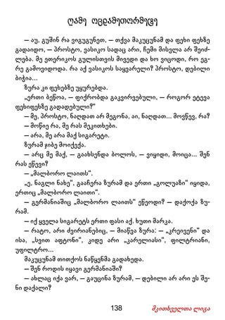 138 მკითხველთა ლიგა
ღამე ოცდამეთორმეტე
– აუ, გუშინ რა ვიგუგუნეთ, – თქვა მაკუცუნამ და ფეხი ფეხზე
გადაიდო, – პროსტო, ვასიკო სადაც არი, ჩემი მისვლა არ შეიძ-
ლება. მე ეთერიკოს გულისთვის მივედი და ხო ვიცოდი, რო ეგ-
რე გამოვიდოდა. რა აქ ვასიკოს საყვარელი? პროსტო, დებილი
ბიჭია...
ზურა კი ფეხებზე უყურებდა.
„ერთი ბეწოა, – ფიქრობდა გაკვირვებული, – როგორ ეტევა
ფეხიფეხზე გადადებული?“
– მე, პროსტო, ნაღდათ არ მეგონა, აი, ნაღდათ... მოვწევ, რა?
– მოწიე რა, მე რას მეკითხები.
– არა, მე არა მაქ სიგარეტი.
ზურამ ჯიბე მოიქექა.
– არც მე მაქ, – გაახსენდა ბოლოს, – ვიყიდი, მოიცა... შენ
რას ეწევი?
– „მალბორო ლაითს“.
„ე, ნაგლი ნახე“, გააჩერა ზურამ და ერთი „გოლუაზი“ იყიდა,
ერთიც „მალბორო ლაითი“.
– გერმანიაშიც „მალბორო ლაითს“ ეწეოდი? – დაქოქა ზუ-
რამ.
– იქ ყველა სიგარეტს ერთი ფასი აქ. ხუთი მარკა.
– რატო, არი ძვირიანებიც, – მიაწვა ზურა: – „კრეივენი“ და
ისა, „სვით აფტონი“, კიდე არი „კარელიასი“, ფილტრიანი,
უფილტრო...
მაკუცუნამ თითქოს ნაწყენმა გადახედა.
– შენ როდის იყავი გერმანიაში?
– ახლაც იქა ვარ, – გაუცინა ზურამ, – დებილი არ არი ეს შე-
ნი დაქალი?
 