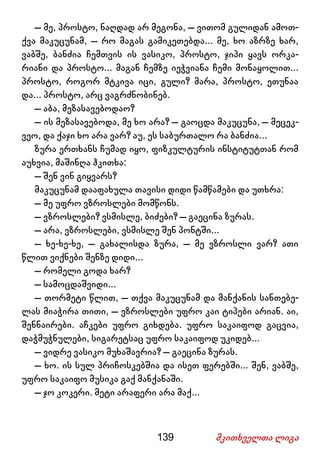 139 მკითხველთა ლიგა
– მე, პროსტო, ნაღდად არ მეგონა, – ვითომ გულიდან ამოთ-
ქვა მაკუცუნამ, – რო მაგას გამიკეთებდა... მე, ხო აზრზე ხარ,
ვაბშე, ბანძია ჩემთვის ის ვასიკო, პროსტო, ჯიპი ყავს ორკა-
რიანი და პროსტო... მაგან ჩემზე იეჭვიანა ჩემი მონაყოლით...
პროსტო, როგორ მტკივა იცი, გული? მარა, პროსტო, ეთუნაა
და... პროსტო, არც ვაგრძნობინებ.
– აბა, მეზასავებოდაო?
– ის მეზასავებოდა, მე ხო არა? – გაოცდა მაკუცუნა, – მეცეკ-
ვეო, და ქაჯი ხო არა ვარ? აუ, ეს საბურთალო რა ბანძია...
ზურა ერთხანს ჩუმად იყო, ფიზკულტურის ინსტიტუტთან რომ
აუხვია, მაშინღა ჰკითხა:
– შენ ვინ გიყვარს?
მაკუცუნამ დააფახულა თავისი დიდი წამწამები და უთხრა:
– მე უფრო ვზროსლები მომწონს.
– ვზროსლები? ვსმისლე, ბიძები? – გაეცინა ზურას.
– არა, ვზროსლები, ვსმისლე შენ პონტში...
– ხე-ხე-ხე, – გახალისდა ზურა, – მე ვზროსლი ვარ? ათი
წლით ვიქნები შენზე დიდი...
– რომელი გოდა ხარ?
– სამოცდაშვიდი...
– თორმეტი წლით, – თქვა მაკუცუნამ და მანქანის სანთებე-
ლას მიაჭირა თითი, – ვზროსლები უფრო კაი ტიპები არიან. აი,
შენნაირები. აჩკები უფრო გიხდება. უფრო საკაიფოდ გაცვია,
დაჭმუჭნულები, სიგარეტსაც უფრო საკაიფოდ უკიდებ...
– ვიდრე ვასიკო მუხაშავრია? – გაეცინა ზურას.
– ხო. ის სულ პრიჩოსკებშია და ისეთ ფერებში... შენ, ვაბშე,
უფრო საკაიფო მუსიკა გაქ მანქანაში.
– ჯო კოკერი. მეტი არაფერი არა მაქ...
 