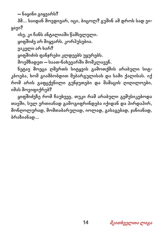 14 მკითხველთა ლიგა
– ნაყინი გიყვარს?
ჰმ... საიდან მოვდივარ, იცი, ბიცოლ? გუშინ ამ დროს სად ვი-
ყავი?
ისე, კი ჩანს ანტალიაში წამსვლელი.
ყიფშიძე არ მიყვარს. კორპუსებია.
ვაკელი არ ხარ?
ყიფშიძის ფანჯრები კლდეებს უყურებს.
მოემზადეთ – საათ-ნახევარში მომკლავენ.
ნეტავ მოეცა ღმერთს სიტყვის გამოთქმის არაბული სიტ-
კბოება, ხომ გიამბობდით მებარგულისას და სამი ქალისას. იქ
რომ არის გაფცქვნილი გუნჯუთები და მამაცის ღიღილოები,
იმას მოვიფიქრებ?
ყიფშიძეზე რომ ჩაუხვევ, თუკი რამ არაბული გემუსიკებოდა
თავში, სულ ერთიანად გამოგიფრინდება იქიდან და პირდაპირ,
მონღოლურად, მომთაბარულად, იოლად, გასაგებად, ჯანიანად,
ბრაზიანად...
 