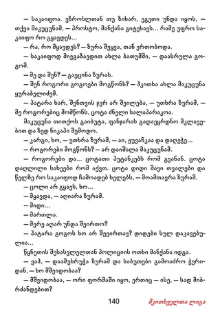 140 მკითხველთა ლიგა
– საკაიფოა. ვზროსლთან თუ ზიხარ, ეგეთი უნდა იყოს, –
თქვა მაკუცუნამ, – პროსტო, მანქანა გიტეხავს... რამე უფრო სა-
კაიფო რო გყავდეს...
– რა, რო მყავდეს? – ზურა შეყვა, თან ერთობოდა.
– საკაიფოდ მივგაზავდით ახლა ბათუმში, – დაასრულა გო-
გომ.
– მე და შენ? – გაეცინა ზურას.
– შენ როგორი გოგოები მოგწონს? – ჰკითხა ახლა მაკუცუნა
ყურაბელიძემ.
– პატარა ხარ, შენთვის ჯერ არ შეილება, – უთხრა ზურამ, –
მე როგორებიც მომწონს, ცოტა ძნელი სალაპარაკოა.
მაკუცუნა თითქოს გაიბუტა, ფანჯარას გადაეყრდნო მკლავე-
ბით და ზედ ნიკაპი შემოდო.
– კარგი, ხო, – უთხრა ზურამ, – აი, ჟუვაჩკაა და დაღეჭე...
– როგორები მოგწონს? – არ დაიშალა მაკუცუნამ.
– როგორები და... ცოტათი პუტანკებს რომ გვანან. ცოტა
დაღლილი სახეები რომ აქვთ. ცოტა დიდი შავი თვალები და
წელზე რო საკაიფოდ ჩამოადებ ხელებს, – მოამთავრა ზურამ.
– ცოლი არ გყავს, ხო...
– მყავდა, – აღიარა ზურამ.
– მიდი...
– მართლა.
– მერე აღარ უნდა შეირთო?
– პატარა გოგოს ხო არ შევირთავ? დიდები სულ დაკავებუ-
ლია...
წყნეთის შესასვლელთან პოლიციის ოთხი მანქანა იდგა.
– ვაჰ, – დაამუხრუჭა ზურამ და საბუთები გამოაძრო ჭერი-
დან, – ხო მშვიდობაა?
– მშვიდობაა, – ორი ფორმაში იყო, ერთიც – ისე, – სად მიბ-
რძანდებით?
 