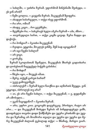 141 მკითხველთა ლიგა
– სახლში, – უთხრა ზურამ. უფორმომ მანქანაში შეიხედა, –
ეს ვინ არის?
– ჩემი ცოლია, – გაეცინა ზურას. მაკუცუნამ შეიფერა.
– ახადეთ საბარგული, – თქვა ისევ უფორმომ.
– რა არი, ომია?
– ახადე, კაცო... რო გეუბნები.
– მეუბნები რა, – სახურავს ხელი აჰკრა ზურამ – აჰა, ძმაო...
– თავისუფალი ხართ, – თქვა კაცმა ცივად. ზურა ჩაჯდა და
დაქოქა.
– რა პონტია? – ჰკითხა მაკუცუნამ.
– რეიდია. ეტყობა, მოკლეს ვინმე. შენ სად აგიყვანო?
– არ იცი ჩვენი სახლი?
– არ ვიცი.
– გორკზე.
ზურამ სკოლასთან შეანელა, მაკუცუნას მხარეს გადაიხარა
და ღობესთან ჩაცუცქულ ბიჭებს გასძახა:
– რა მოხდა?
– ჩხუბი იყო, – მიუგეს იმათ.
– მერე, თქვენ გარეთ ხართ?
– უკვე გამოგვიშვეს.
– ისროლეს? – ზურამ ხელი ჩაიქნია და აღმართს შეუყვა. ვინ
ეტყოდა, ისროლეს თუ არა?
– აი, ეს არი ჩვენი სახლი, – თქვა მაკუცუნამ, – ე, დედაჩემი
არ ამოსულა...
– უკან ჩაგიყვანო? – ჰკითხა ზურამ.
– არა, უფრო კაია. გოგოებს დავურეკავ. პროსტო, რატო არ
არი... – და მაკუცუნამ მოხედა ზურას იმ ბინდდადებულ ჟამს,
დააფახულა თავისი დიდი წამწამები და უყურა ერთხანს და უყუ-
რა და ზურამაც არ მოაშორა თვალი და უყურა და უყურა და მე-
რე მაკუცუნამ ძალიან ტკბილად თქვა: – ზნაჩიტ, მარტო ვაარ.
 