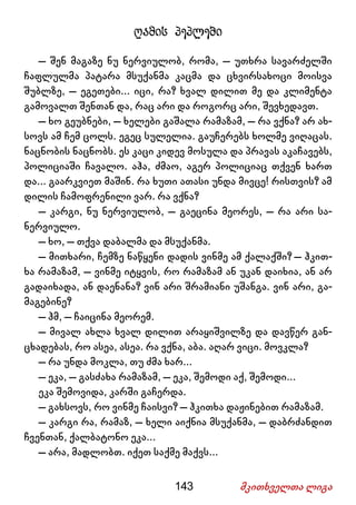 143 მკითხველთა ლიგა
ღამის პეპლები
– შენ მაგაზე ნუ ნერვიულობ, რომა, – უთხრა სავარძელში
ჩაფლულმა პატარა მსუქანმა კაცმა და ცხვირსახოცი მოისვა
შუბლზე, – ეგეთები... იცი, რა? ხვალ დილით მე და კლიმენტა
გამოვალთ შენთან და, რაც არი და როგორც არი, შევხედავთ.
– ხო გეუბნები, – ხელები გაშალა რამაზამ, – რა ვქნა? არ ახ-
სოვს ამ ჩემ ცოლს. ეგეც სულელია. გაუჩერებს ხოლმე ვიღაცას.
ნაცნობის ნაცნობს. ეს კაცი კიდევ მოსულა და პრავას აკაჩავებს,
პოლიციაში ჩავალო. აჰა, ძმაო, აგერ პოლიციაც თქვენ ხართ
და... გაარკვიეთ მაშინ. რა ხუთი ათასი უნდა მივცე! რისთვის? ამ
დილის ჩამოფრენილი ვარ. რა ვქნა?
– კარგი, ნუ ნერვიულობ, – გაეცინა მეორეს, – რა არი სა-
ნერვიულო.
– ხო, – თქვა დაბალმა და მსუქანმა.
– მითხარი, ჩემზე ნაწყენი დადის ვინმე ამ ქალაქში? – ჰკით-
ხა რამაზამ, – ვინმე იტყვის, რო რამაზამ ან უკან დაიხია, ან არ
გადაიხადა, ან დაენანა? ვინ არი შრამიანი უშანგა. ვინ არი, გა-
მაგებინე?
– ჰმ, – ჩაიცინა მეორემ.
– მივალ ახლა ხვალ დილით არაყიშვილზე და დავწერ გან-
ცხადებას, რო ასეა, ასეა. რა ვქნა, აბა. აღარ ვიცი. მოვკლა?
– რა უნდა მოკლა, თუ ძმა ხარ...
– ეკა, – გასძახა რამაზამ, – ეკა, შემოდი აქ, შემოდი...
ეკა შემოვიდა, კარში გაჩერდა.
– გახსოვს, რო ვინმე ჩაისვი? – ჰკითხა დაჟინებით რამაზამ.
– კარგი რა, რამაზ, – ხელი აიქნია მსუქანმა, – დაბრძანდით
ჩვენთან, ქალბატონო ეკა...
– არა, მადლობთ. იქეთ საქმე მაქვს...
 