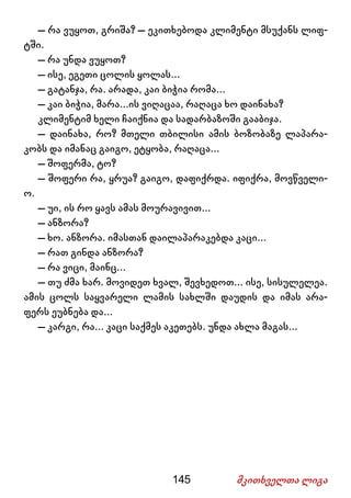 145 მკითხველთა ლიგა
– რა ვუყოთ, გრიშა? – ეკითხებოდა კლიმენტი მსუქანს ლიფ-
ტში.
– რა უნდა ვუყოთ?
– ისე, ეგეთი ცოლის ყოლას...
– გატანჯა, რა. არადა, კაი ბიჭია რომა...
– კაი ბიჭია, მარა...ის ვიღაცაა, რაღაცა ხო დაინახა?
კლიმენტიმ ხელი ჩაიქნია და სადარბაზოში გააბიჯა.
– დაინახა, რო? მთელი თბილისი ამის ბოზობაზე ლაპარა-
კობს და იმანაც გაიგო, ეტყობა, რაღაცა...
– შოფერმა, ტო?
– შოფერი რა, ყრუა? გაიგო, დაფიქრდა. იფიქრა, მოვწველი-
ო.
– უი, ის რო ყავს ამას მოურავივით...
– ანზორა?
– ხო. ანზორა. იმასთან დაილაპარაკებდა კაცი...
– რათ გინდა ანზორა?
– რა ვიცი, მაინც...
– თუ ძმა ხარ. მოვიდეთ ხვალ, შევხედოთ... ისე, სისულელეა.
ამის ცოლს საყვარელი ლამის სახლში დაუდის და იმას არა-
ფერს ეუბნება და...
– კარგი, რა... კაცი საქმეს აკეთებს. უნდა ახლა მაგას...
 