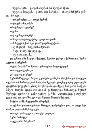 147 მკითხველთა ლიგა
– სუფთა ვარ, – გაიცინა ზურამ და ხელები აწია.
– სუფთას მოგცემ, – გაბრაზდა მერაბი, – ახალი მანქანა გინ-
და, ხო იცი.
– ლიკას უნდა... – თქვა ზურამ.
– ლიკას არა, იმას.
– საჭმელი აუტანე?
– ვისა.
– ლიკას და ბავშვს.
– შოკოლადი ავუტანე. ლიკა არ ჭამს.
– მინუტკა აქ იმ შენ გიას? ყავას ავუტან...
– იქ ახვალ? – ჩაეკითხა მერაბი.
– რავი, ავალ, დავხედავ.
– აქა ვარ, ვსვამ...
და ერთი ძმა მაღლა წავიდა, მეორე დაბლა წამოვიდა. ზურა
კვლავ გააჩერეს.
– ვერ მიცანი? – ჰკითხა ერთ-ერთ პოლიციელს.
– ახადე ბაგაჟნიკი!
და კვლავ გაუშვეს.
ზურამ მრგვალი ბაღის კუთხეში გააჩერა მანქანა და წითელი
აგურის ორსართულიან სახლში შევიდა. კიბეზე ვიღაც უცხოელს
დაეჯახა, გაუგებარ ენაზე მოუბოდიშა და ძველ ხის კარს მიაწვა.
ბნელ ჰოლში დიდი ოთახიდან გამოდიოდა სინათლე, ზურამ
შეიხედა ფართოდ გამოღებულ კარში, სუდარაგადაფარებულ
ცხედარს თვალი შეავლო და მეორე მხარეს წავიდა.
ბიჭები სამზარეულოში ისხდნენ.
– იქ რო დაგიტოვებიათ მარტო, ფანჯრებია ღია, – თქვა ზუ-
რამ, – კატა არ შემოვიდეს.
– ახლა გამოვედით, – თქვა ვიღაცამ.
ზურა ჩამოჯდა.
– ყველანი რჩებით?
 