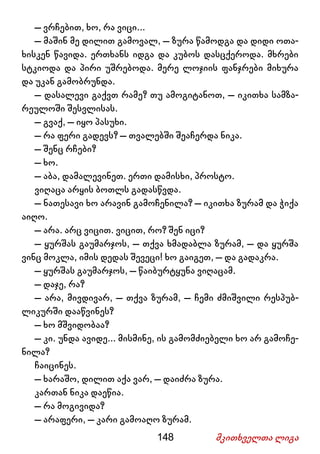 148 მკითხველთა ლიგა
– ვრჩებით, ხო, რა ვიცი...
– მაშინ მე დილით გამოვალ, – ზურა წამოდგა და დიდი ოთა-
ხისკენ წავიდა. ერთხანს იდგა და კუბოს დასცქეროდა. მხრები
სტკიოდა და პირი უშრებოდა. მერე ლოჯიის ფანჯრები მიხურა
და უკან გამობრუნდა.
– დასალევი გაქვთ რამე? თუ ამოგიტანოთ, – იკითხა სამზა-
რეულოში შესვლისას.
– გვაქ, – იყო პასუხი.
– რა ფერი გადევს? – თვალებში შეაჩერდა ნიკა.
– შენც რჩები?
– ხო.
– აბა, დამალევინეთ. ერთი დამისხი, პროსტო.
ვიღაცა არყის ბოთლს გადასწვდა.
– ნათესავი ხო არავინ გამოჩენილა? – იკითხა ზურამ და ჭიქა
აიღო.
– არა. არც ვიცით. ვიცით, რო? შენ იცი?
– ყურშას გაუმარჯოს, – თქვა ხმადაბლა ზურამ, – და ყურშა
ვინც მოკლა, იმის დედას შევეცი! ხო გაიგეთ, – და გადაკრა.
– ყურშას გაუმარჯოს, – წაიბურტყუნა ვიღაცამ.
– დაჯე, რა?
– არა, მივდივარ, – თქვა ზურამ, – ჩემი ძმიშვილი რესპუბ-
ლიკურში დააწვინეს?
– ხო მშვიდობაა?
– კი. უნდა ავიდე... მისმინე, ის გამომძიებელი ხო არ გამოჩე-
ნილა?
ჩაიცინეს.
– ხარაშო, დილით აქა ვარ, – დაიძრა ზურა.
კართან ნიკა დაეწია.
– რა მოგივიდა?
– არაფერი, – კარი გამოაღო ზურამ.
 