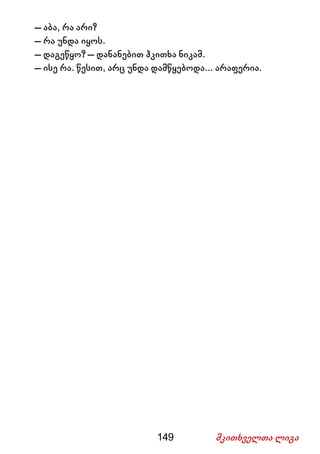 149 მკითხველთა ლიგა
– აბა, რა არი?
– რა უნდა იყოს.
– დაგეწყო? – დანანებით ჰკითხა ნიკამ.
– ისე რა. წესით, არც უნდა დამწყებოდა... არაფერია.
 