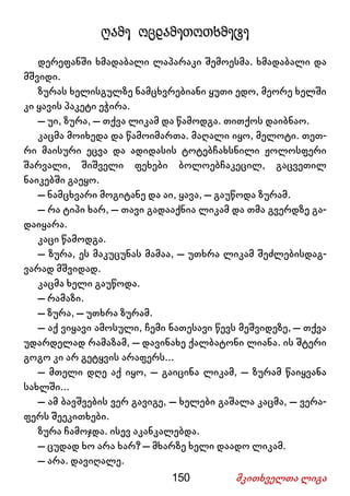 150 მკითხველთა ლიგა
ღამე ოცდამეთოთხმეტე
დერეფანში ხმადაბალი ლაპარაკი შემოესმა. ხმადაბალი და
მშვიდი.
ზურას ხელისგულზე ნამცხვრებიანი ყუთი ედო, მეორე ხელში
კი ყავის პაკეტი ეჭირა.
– უი, ზურა, – თქვა ლიკამ და წამოდგა. თითქოს დაიბნაო.
კაცმა მოიხედა და წამოიმართა. მაღალი იყო, მელოტი. თეთ-
რი მაისური ეცვა და ადიდასის ტოტებჩახსნილი ჟოლოსფერი
შარვალი, შიშველი ფეხები ბოლოებჩაკეცილ, გაცვეთილ
ნაიკებში გაეყო.
– ნამცხვარი მოგიტანე და აი, ყავა, – გაუწოდა ზურამ.
– რა ტიპი ხარ, – თავი გადააქნია ლიკამ და თმა გვერდზე გა-
დაიყარა.
კაცი წამოდგა.
– ზურა, ეს მაკუცუნას მამაა, – უთხრა ლიკამ შეძლებისდაგ-
ვარად მშვიდად.
კაცმა ხელი გაუწოდა.
– რამაზი.
– ზურა, – უთხრა ზურამ.
– აქ ვიყავი ამოსული, ჩემი ნათესავი წევს მეშვიდეზე, – თქვა
უდარდელად რამაზამ, – დავინახე ქალბატონი ლიანა. ის შტერი
გოგო კი არ გეტყვის არაფერს...
– მთელი დღე აქ იყო, – გაიცინა ლიკამ, – ზურამ წაიყვანა
სახლში...
– ამ ბავშვების ვერ გავიგე, – ხელები გაშალა კაცმა, – ვერა-
ფერს შეეკითხები.
ზურა ჩამოჯდა. ისევ აკანკალებდა.
– ცუდად ხო არა ხარ? – მხარზე ხელი დაადო ლიკამ.
– არა. დავიღალე.
 