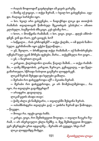 151 მკითხველთა ლიგა
– რაღას მოდიოდი? გავძლებდი ამ ყავის გარეშე.
– მაინც აქ ვიყავი, – თქვა ზურამ, – ხვალ ხო გასვენებაა. ავე-
დი. რაღაცა სარბენი იყო.
– ხო. ხვალ არი გასვენება, – ჩაფიქრდა ლიკა და თითქოს
რამაზას თვალთაგან წამოსულ შეკითხვას უპასუხა: – ამათი
კლასელი, ბავშვობის ძმაკაცი, კუს ტბაზე რო...
– ხოო, – მოიწყინა რამაზამ, – ხო. ვიცი. ვიცი... დღეს ამბობ-
დნენ. ვინ და რაო, ვერ გაიგეს, ხო?
– საწყალი... რას ერჩოდნენ? – თქვა ქალმა, – იმ დღის ჩამო-
სული. გერმანიაში იყო ექვსი წელიწადი...
– ეჰ, შვილო, – ბრძნულად თქვა რამაზამ,– აქ ჩამობრუნება
იქნება? სულ უკან მრჩება ფეხები, მარა... თქვენხელა რო ვიყო...
– ეჰ, – ჩაურთო ლიკამ.
– კარგით, ქალბატონო ლიანა, წავალ მაშინ... – თქვა რამაზ-
მა, – ღამე მშვიდობის. კარგათ, ზურიკო, გენაცვალე, – და წელ-
გამართული, სწრაფი ნაბიჯით გაეშურა ლიფტისკენ.
ლიკამ ზურას შეხედა და ხელები გაშალა.
– მერაბი რო დახვედროდა აქ? – ჰკითხა ზურამ.
– მერაბი რო დახვედროდა, კი არ მომესალმებოდა... რა
იყო, რა თვალები გაგიშტერდა?
– არაფერი. დავიღალე.
ლიკამ ყუთს ახადა თავი:
– ჭამე ახლა ეს ნამცხვარი, – თვალებში შესცინა ზურას.
– იასამნისფერი თვალები გაქ, – უთხრა ზურამ და წამოდგა,
– წავედი.
– მოიცა რა. იჯექი ცოტა ხანს.
– კარგი, ვიცი, რო შემთხვევით მოვიდა, – თვალი ჩაუკრა ზუ-
რამ, – არ ინერვიულო ეხლა ჩემზე. ა, მეც შემთხვევით მოვედი.
ვერ ვჩერდები ერთ ადგილზე... მერაბს არ ვეტყვი. სხვა რა?
ლიკა ლიფტამდე მიჰყვა.
 