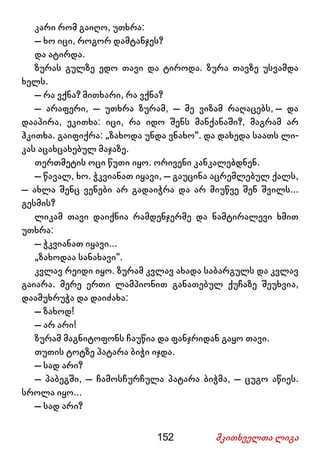 152 მკითხველთა ლიგა
კარი რომ გაიღო, უთხრა:
– ხო იცი, როგორ დამტანჯეს?
და ატირდა.
ზურას გულზე ედო თავი და ტიროდა. ზურა თავზე უსვამდა
ხელს.
– რა ვქნა? მითხარი, რა ვქნა?
– არაფერი, – უთხრა ზურამ, – მე ვიზამ რაღაცებს, – და
დააპირა, ეკითხა: იცი, რა იდო შენს მანქანაში?, მაგრამ არ
ჰკითხა. გაიფიქრა: „ზახოდა უნდა ვნახო“. და დახედა საათს ლი-
კას აცახცახებულ მაჯაზე.
თერთმეტის ოცი წუთი იყო. ორივენი კანკალებდნენ.
– წავალ, ხო. ჭკვიანათ იყავი, – გაუცინა აცრემლებულ ქალს,
– ახლა შენც ვენები არ გადაიჭრა და არ მიუწვე შენ შვილს...
გესმის?
ლიკამ თავი დაიქნია რამდენჯერმე და ნამტირალევი ხმით
უთხრა:
– ჭკვიანათ იყავი...
„ზახოდაა სანახავი“.
კვლავ რეიდი იყო. ზურამ კვლავ ახადა საბარგულს და კვლავ
გაიარა. მერე ერთი ლამპიონით განათებულ ქუჩაზე შეუხვია,
დაამუხრუჭა და დაიძახა:
– ზახოდ!
– არ არი!
ზურამ მაგნიტოფონს ჩაუწია და ფანჯრიდან გაყო თავი.
თუთის ტოტზე პატარა ბიჭი იჯდა.
– სად არი?
– პაბეგში, – ჩამოსჩურჩულა პატარა ბიჭმა, – ცუგო აწიეს.
სროლა იყო...
– სად არი?
 