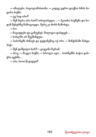 153 მკითხველთა ლიგა
– იმალება, ბიცოლამისთანა, – კიდევ უფრო დაუწია ხმას პა-
ტარა ბიჭმა.
– ეგ სად არი?
– შენ ზურა არა ხარ? თბილისელი... – ჰკითხა ბავშვმა და ხი-
დან მესერზე ჩამოცოცდა, მერე კი ძირს ჩამოხტა.
– ხო.
– ჩაგიჯდები და გაჩვენებ. მილიცია დასდევს...
– სახლში არ შეეშინდეთ.
– ბაბოჩემს ძინავს და დედაჩემიც იქ არი, – მანქანაში ჩახტა
ბიჭი.
– შენ დიშვილი ხარ? – გაუცინა ზურამ.
– ჰოუ, – მიუგო ბიჭმა, – სროლა იყო... ბიძაჩემმა ბიჭია დას-
ჭრა ფეხში...
– აბა, საით წავიდეთ?
 