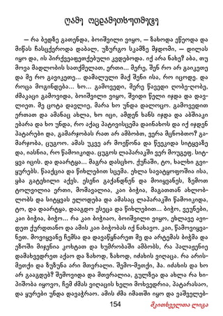 154 მკითხველთა ლიგა
ღამე ოცდამეთხუთმეტე
– რა ბედზე გათენდა, ბოიშვილი ვიყო, – ზახოდა ეწეოდა და
მიწას ჩასცქეროდა დაბალ, უზურგო სკამზე მჯდომი, – დილას
იყო და, ის პირქვეაფეთქებული კვდებოდა. იქ არა ნახე? აბა, თუ
მოვა მადლობის სათქმელათ, ერთი... მერე, შენ რო არ გაიკეთე
და მე რო გავიკეთე... დამალული მაქ შენი ისა, რო იცოდე. და
როცა მოგინდება... ხო... გამოვედი, მერე წავედი ღობე-ღობე,
ძმაკაცი გამოვიდა, ბოიშვილი ვიყო, შვიდი წელი იჯდა და დავ-
ლიეთ. მე ცოტა დავლიე, მარა ხო უნდა დალოცო. გამოვედით
ერთათ და ამანაც ახლა, ხო იცი, ამდენ ხანს იჯდა და აბშიაკი
ებარა და ხო უნდა, რო აქაც პატივისცემა დაინახოს და იქ იჯდენ
პატარები და, გამარჯობას რათ არ ამბობთ, ვერა მცნობთო? გა-
მარჯობა, ცუგოო. ამას უკვე არ მოეწონა და წეეკიდა სიტყვაზე
და, იასნია, რო წამოიკიდა. ცუგოს ლაპარაკში ვერ მოუგეფ. სიტ-
ყვა იცის. და დაარტყა... მაგრა დასცხო. ქუჩაში, ტო, ხალხი გვი-
ყურებს. წააქცია და წიხლებით სცემა. ეხლა სავატყოფოშია ისა,
ყბა გატეხილი აქვს. ესენი გაქანდნენ და მოიყვანეს, ზემოთ
ტოლვილია ერთი, მომავალია, კაი ბიჭია, მაგათთან ახლობ-
ლობს და სიტყვას ელოდება და ამასაც ლაპარაკში წამოიკიდა,
ტო, და დაარტყა, დააგდო ესეცა და წიხლებით... ბიჭო, ვეუნები,
კაი ბიჭია, ბიჭო... რა კაი ბიჭიაო, ბოიშვილი ვიყო, ეხლავე ავი-
დეთ ქურდთანო და ამის კაი ბიჭობას იქ ნახავო. კაი, წამოვიყვა-
ნეთ. მოვიყვანე ჩემსა და დავაწყნარეთ მე და არტემას ბიჭმა და
ეზოში მიჯენია კოხტათ და ხუმრობაში ამბობს, რა პალაჟენიე
დამახვედრეთ აქაო და ზახოდ, ზახოდ, იძახის ვიღაცა. რა არის-
მეთქი და ზუზუნა არი მთვრალი. შემო-მეთქი, ჰა. იძახის და ხო
არ გააგდებ? შემოვიდა და მთვრალია, გულზეა და ახლა რა ხი-
პიშობა იყოვო, ჩემ ძმას ვიღაცის ხელი მოხვედრია, პატარასაო,
და ყურები უნდა დავაჭრაო. ამის ძმა იმათში იყო და ვაშველებ-
 