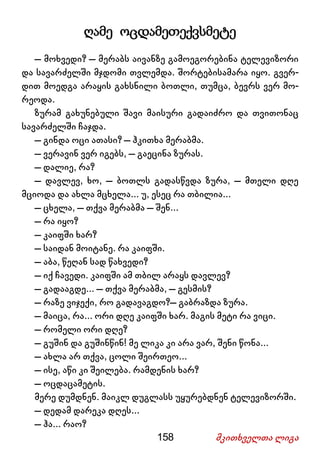 158 მკითხველთა ლიგა
ღამე ოცდამეთექვსმეტე
– მოხვედი? – მერაბს აივანზე გამოეგორებინა ტელევიზორი
და სავარძელში მჯდომი თვლემდა. შორტებისამარა იყო. გვერ-
დით მოედგა არაყის გახსნილი ბოთლი, თუმცა, ბევრს ვერ მო-
რეოდა.
ზურამ გახუნებული შავი მაისური გადაიძრო და თვითონაც
სავარძელში ჩაჯდა.
– გინდა ოცი ათასი? – ჰკითხა მერაბმა.
– ვერავინ ვერ იგებს, – გაეცინა ზურას.
– დალიე, რა?
– დავლევ, ხო, – ბოთლს გადასწვდა ზურა, – მთელი დღე
მციოდა და ახლა მცხელა... უ, ესეც რა თბილია...
– ცხელა, – თქვა მერაბმა – შენ...
– რა იყო?
– კაიფში ხარ?
– საიდან მოიტანე. რა კაიფში.
– აბა, წეღან სად წახვედი?
– იქ ჩავედი. კაიფში ამ თბილ არაყს დავლევ?
– გადააგდე... – თქვა მერაბმა, – გესმის?
– რაზე ვიჯექი, რო გადავაგდო?– გაბრაზდა ზურა.
– მაიცა, რა... ორი დღე კაიფში ხარ. მაგის მეტი რა ვიცი.
– რომელი ორი დღე?
– გუშინ და გუშინწინ! მე ლიკა კი არა ვარ, შენი წონა...
– ახლა არ თქვა, ცოლი შეირთეო...
– ისე, აწი კი შეილება. რამდენის ხარ?
– ოცდაცამეტის.
მერე დუმდნენ. მაიკლ დუგლასს უყურებდნენ ტელევიზორში.
– დედამ დარეკა დღეს...
– ჰა... რაო?
 