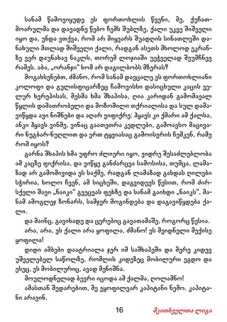 16 მკითხველთა ლიგა
სანამ წამოვიყუდე ეს ფორთოხლის წვენი, მე, ქუჩათ-
მოარულმა და დავადნე წებო ჩემს შუბლზე, ქალი უკვე შიშველი
იყო და, უნდა ვთქვა, რომ არ მიყვარს შუადღის სინათლეში და-
ნახული მთლად შიშველი ქალი, რადგან ასეთს მხოლოდ ეკრან-
ზე ვერ დაუნახავ ნაკლს, თორემ ლოჯიაში უეჭველად შეუმჩნევ
რამეს. აბა, „ორანჯი“ ხომ არ დაგილბობს მზერას?
მოგახსენებთ, ძმანო, რომ სანამ დავცალე ეს ფორთოხლიანი
კოლოფი და გულისფიცარზეც ჩამოვისხი დასიცხული კაცის ვე-
ლურ ხვრეპისას, მესმა ხმა შხაპისა, ღია კარიდან გამომავალ
წყლის დამათრობელი და მოზომილი თქრიალისა და სულ დამა-
ვიწყდა ავი ნიშნები და აღარ ვიფიქრე: ჰყავს კი ქმარი ამ ქალსა,
ანკი ჰყავს ვინმე, ვინაც გაათეთრა კედლები, გამოავსო მაცივა-
რი ნუგბარ-ნუღლით და ერთ ტყვიასაც გამოისვრის ჩემკენ, რამე
რომ იყოს?
გარნა შხაპის ხმა უფრო ძლიერი იყო, ვიდრე შესაძლებლობა
ამ კაცზე ფიქრისა, და ვიწყე განძარცვა სამოსისა, თუმცა, ლამა-
ზად არ გამომივიდა ეს საქმე, რადგან ლამაზად გახდას ღილები
სჭირია, ხოლო ჩვენ, ამ სიცხეში, დაგვიდევს წესით, რომ ძირ-
სქელი შავი „ნაიკი“ გვეცვას ფეხზე და სანამ გაიხდი „ნაიკს“, მა-
ნამ ამოგლეჯ ზონარს, სამჯერ მოგინდება და დაგავიწყდება ქა-
ლი.
და მაინც, გავიხადე და ცერებიც გავათამაშე, როგორც წესია.
არა, არა, ეს ქალი არა ყოფილა, ძმანო! ეს მეიდნელი მექისე
ყოფილა!
დიდი ამბები დაატრიალა ჯერ იმ საშხაპეში და მერე კიდევ
უშველებელ საწოლზე, რომლის კიდეზეც მობილური ეგდო და
ესეც, ეს მობილურიც, ავად მენიშნა.
მოულოდნელად ბევრი იცოდა ამ ქალმა, ღოლამნო!
ამასთან შედარებით, მე ვყოფილვარ კაპიტანი ნემო. კაპიტა-
ნი არავინ.
 