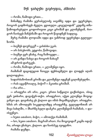 162 მკითხველთა ლიგა
შენ ვარდები გიკრეფია, ანზორი
– რომა, ჩამოდი ერთი...
მანამდე რამაზა ყურაბელიძე აივანზე იჯდა და უყურებდა,
როგორ გადმოსვეს ძველი, ყვითელი „ჟიგულიდან“ კეფაზე თმა-
წამოფარებული გოდორივით კაცი გრიშამ და კლიმენტიმ, რო-
გორ ჩაისვეს მანქანაში და როგორ წავიდნენ სადღაც.
მერე რამაზი ლოჯიაში იჯდა და უაზროდ უყურებდა ტელევი-
ზორს.
– ბავშვს დაურეკე? – გასძახა ეკას.
– არ პასუხობს, ეტყობა, წამოვიდა.
– ბავშვი ვერ ვნახე, რაც ჩამოვედი...
– არ გინდა ნახვა და როგორ ნახავ?
ამ დროს დარეკეს.
– რომა, ჩამოდი ერთი, – კლიმენტი იყო.
რამაზამ ფაციფუცით ჩაიცვა ფეხსაცმელი და ლიფტს აღარ
დალოდებია.
სადარბაზოსთან გრიშა და კლიმენტი იდგნენ გაღიმებულნი.
– რას აგვაწრიალე, ბიჭო? – ჰკითხა გრიშამ.
– რა არი...
– არაფერი არ არი, კაცო. ერთი საწყალი ტაქსისტია, ისიც
ვერ უთხარი, დაგიჭერ-თქო. არაფერიო, აქეთ კლიენტი მოვიყ-
ვანეო და. დავინახე ეს ქალიო და იმას მივამსგავსეო. არაფერი.
ხმას არ ამოიღებს სიკვდილამდე არაფერზე. ტელეფონთან არ
მივა სახლში, – მხარზე ხელი დაჰკრა კლიმენტიმ რამაზას, – და-
ისვენეო.
– ხუთი ათასიო, ბიჭო, – ამოთქვა რამაზამ.
– ხო, ხუთი ათასიო. მაგრამ არაო. რა მოგივიდა? კაცმა იფიქ-
რა, არიფი ვნახეო, ქალიო. და ნაისპუგ ავიყვანო.
რამაზა დუმდა.
 