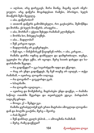 164 მკითხველთა ლიგა
– ალბათ, არც დარეკავს, მარა მაინც, მაგაზე აღარ ინერ-
ვიულო. არც დაწერა მოგიხდებათ რამესი, პროსტო, ხელს
მოაწერს შენი მეუღლე.
– აბა, დაწეროსო?
– თითონ დაწერს გამომძიებელი, რო გაესაუბრა, შემოწმდა
და მორჩა. ეს ხელს მოაწერს. არაფერი...
– აბა, მორჩა? – ეჭვით შეხედა რამაზამ კლიმენტის.
– მორჩა ხო, მიხედე საქმეს.
– აბა... მადლობა?
– შენ კარგათ იყავი.
– მადლობაზე არ გავჩერდები.
– შენ იცი, – მანქანისკენ წავიდნენ ორნი, – აბა, კარგათ...
რამაზა დარჩა ოდნავ დაბნეული და დამფრთხალი. თუმცა,
უკეთესი რა უნდა ექნა, არ იცოდა. მერე საათს დახედა და სა-
დარბაზოში შევიდა.
– რა გადაწყდა? – ეკა სავარძელში იჯდა და ეწეოდა.
– რაც არ უნდა გადაწყდეს, მე ჩემ თავზე არ ავიღებ, – თქვა
რამაზამ, – აეთრიე, ლოგინი აალაგე.
– რა ლოგინი? – გაუკვირდა ეკას.
– სპალნაში.
– რა ლოგინი ავალაგო...
– აეთრიე და მომეხმარე, მატრასები უნდა დავწვა, – რამაზა
საწოლ ოთახში შევარდა და თეთრეულს ეტაკა. პირდაპირ
იატაკზე ყრიდა.
– მოიცა, ე! – შეჰყვა ეკა.
რამაზა ყურაბელიძემ ჯერ ერთი მატრასი ამოგლიჯა ლოგინი-
დან და ჰოლში გააქანა, მერე – მეორე.
– რას შვები?
– შენ დამპალ კვალს ვსპობ... – ამოიგმინა რამაზამ.
– მერე, რაზე დავწვეთ?
 
