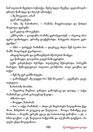 166 მკითხველთა ლიგა
ნამ თვითონ შეეძლო სუნთქვა. მერე ხელი შეუშვა, გულამოვარ-
დნილი წამოდგა და ძლივს ამოთქვა:
– მე მოვკალი, არა?
ეკამ ამოიკვნესა.
– ხმა, შე ნაბოზარო, – რამაზა მიუტრიალდა და წიხლი
მიაყოლა ფერდში.
ეკამ კვლავ ამოიკვნესა.
„ეშმაკობს, – გაიფიქრა რამაზა ყურაბელიძემ, – ისეთიც არა-
ფერი დამირტყია. დროზე დავწყნარდი. ნახევარი ძალით ვურ-
ტყამდი“.
– ხმა! – დასჭექა რამაზამ, – დაურეკე ახლა შენ სკორი პო-
მოშს. მოვარდეს გვარდიით...
ამაყად ჩაიცინა და ტანსაცმლის სწორებას მოჰყვა.
ეკა წამოჯდა, ლოგინის კიდეს ჩამოეყრდნო.
ტუჩი გახეთქილი ჰქონდა. თვალებიც შესიებოდა. სარკეში
ჩაიხედა. შემოგლეჯილი ხალათი გაისწორა. თავი გააქნია და
თქვა:
– შენ მე ვერ გამშორდები.
– გამომტყუე? „მე ვიტყვი რო შენ მოკალი“... გეუბნები, გაკე-
თებულია.
ზარის ხმა მოისმა.
– შეეთრიე შიგნით, ყინული გამოფხიკე და დაიდე, – თქვა
რამაზამ და კარის გასაღებად წავიდა.
ანზორა იყო.
– მოვედი, ზახარიჩ.
– ხო, – თქვა რამაზამ, – ახლა ეს მატრასები ჩავიტანოთ ქვე-
მოთ, მანქანას ის გაუკეთე და წავიღოთ... მოიცა, მანამდე გავ-
ზომოთ, – ჰოლში უჯრებს ეტაკა და სათითაოდ გამოწია, – ეს, –
ხმას დაუწია: – ეს, წავიღოთ საწყობში და იქ ეზოში დავწვათ. ახ-
ლები უნდა მოვიტანოთ.
 