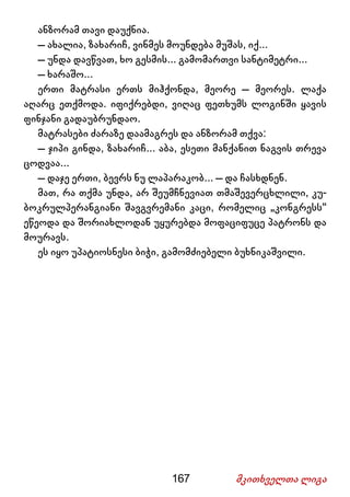 167 მკითხველთა ლიგა
ანზორამ თავი დაუქნია.
– ახალია, ზახარიჩ, ვინმეს მოუნდება მუშას, იქ...
– უნდა დავწვათ, ხო გესმის... გამომართვი სანტიმეტრი...
– ხარაშო...
ერთი მატრასი ერთს მიჰქონდა, მეორე – მეორეს. ლაქა
აღარც ეთქმოდა. იფიქრებდი, ვიღაც ფეთხუმს ლოგინში ყავის
ფინჯანი გადაუბრუნდაო.
მატრასები ძარაზე დაამაგრეს და ანზორამ თქვა:
– ჯიპი გინდა, ზახარიჩ... აბა, ესეთი მანქანით ნაგვის თრევა
ცოდვაა...
– დაჯე ერთი, ბევრს ნუ ლაპარაკობ... – და ჩასხდნენ.
მათ, რა თქმა უნდა, არ შეუმჩნევიათ თმაშევერცხლილი, კუ-
ბოკრულპერანგიანი შავგვრემანი კაცი, რომელიც „კონგრესს“
ეწეოდა და შორიახლოდან უყურებდა მოფაციფუცე პატრონს და
მოურავს.
ეს იყო უპატიოსნესი ბიჭი, გამომძიებელი ბუხნიკაშვილი.
 
