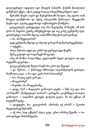 169 მკითხველთა ლიგა
დალაგებული ადგილი იყო მთელს სახლში. ჭიქაში წათლილი
ფანქრები ეწყო, იქით კიდევ რაღაც სახელმძღვანელო იდო.
მერაბმა წიგნი აიღო და ზურგჩანთაში ჩაიდო. ასე ატარა თან
მთელი ლაშქრობა და მერე თბილისში წამოიღო. შავყდიანი
წიგნი იყო, აღარც ეტყობოდა ოქროსფერი წარწერა.
ყოველთვის, დახედავდა თუ არა მაგიდაზე ამ წიგნს, იმ სახ-
ლის ის პატარა კუთხე ახსენდებოდა და თუ კარგ გუნებაზე იყო,
დასძახებდა ოთახში მყოფი თანამშრომლების გასაგონად:
– ჰა, არ შევდივართ?
ცუდ გუნებაზე მყოფი კი ძლივს გასაგონად წაიბურტყუნებდა:
– თქვენი...
ახლა მერაბი იჯდა და უაზროდ ფურცლავდა წიგნს.
მერე გადადო და სიგარეტს მოუკიდა.
არც ის მოწია ბოლომდე, ცელოფანს ხელი დაავლო და დე-
რეფანში გავარდა...
დაუკაკუნებლად შეაღო ნაცნობი კარი და შევიდა.
– ვა, მერაბ... – წამოდგა ბზრიალა სავარძლიდან დაბალი,
მოქნილი კაცი, – რა იყო, ვერა ხარ ხასიათზე?
– ხო, რაღაც ვერა ვარ და...
– მოულხინე?
– ჩავისხი, რა მოვულხინე...
– დაჯე, რა? – მაცივარი გამოაღო კაცმა, – შენ თუ იცი, რო
„ბორჯომს“ „ნაბეღლავი“ ჯობია? – ცისფერი, გაუხსნელი ბოთლი
გამოიღო, – საღამოს ვტოვებ, დილით ცივია. მა რა ვქნათ ამ
სიცხეში? დაჯე...
– დავჯდები, ხო. გლიგორიჩ, ამირანა აქ არის? – ჰკითხა
მღელვარედ მერაბმა.
– აქ არი, სად იქნება? ახლა გავა, ერთ ორმოც წუთში, – სა-
ათს დახედა მასპინძელმა.
 