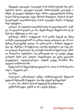 17 მკითხველთა ლიგა
შეხვდები ვიღაცებს, რაღაცებს რომ იმახსოვრებენ შუა ქარ-
ბუქობის დროს. ვიღაცები ხალებს იმახსოვრებენ, ვიღაცები –
ხმებს. ეს ყოველი შემეძლო მეცა, ძმანო. ტელეფონების ნომრე-
ბივით ჩამოგითვლიდი, სულ ანბანის მიხედვით. მაგრამ ამ ჯერ-
ზე ვერაფერი დავიმახსოვრე, რახან თვალები ამიკრა იმ წყეულ
შავი ბენდენით.
კარგით, ჰა, ხელებით დავიმახსოვრე ის გულისფიცარი. თუმ-
ცა, რა ფიცარი? ფიცარი კი არა, მეფის მთელი მხედრიონი იქ იქ-
ნებოდა. იქნებოდა კი არა, იყო.
გინახავთ, ძმანო, რაჭველები რომ ცომსა ზელენ და მერე
თონეში გადაეკიდებიან? ის ცომიც თავად გახლდით და იმ თო-
ნეშიაც მაკრავდნენ, დახეთ, რა გამოიგონა – ჩინური ბეჭედიო.
ესე იგი, შემამკო იმ ბეჭდითაც, ოღონდ ბევრჯერო, და სულ ერ-
თი ყოფილა მაგისთვის, მე თუ ჩვენი მაღაზიის მტვირთავი უშან-
გა. მთავარია, ბევრჯერო, ასე გამოუვიდა და აკი ვთქვი კიდეც,
კაპიტანი ნემო ვარ, ბებერი, ჩაყვინთული და ეგრე გულაღმა
დაგდებული, თვალებაკრული. იქიდან კიდევ მოისმის შხა-
პეულის თამაშობის ხმა.
ჩვენც ხომ არ შევვარდნილიყავით? ახ, თითი რომ მომაკარო
ახლა – მკვდარი ვარ.
რაა? ეს...
პოლიციას გამოუძახეთ! უხმეთ სამმართველოს! შესტოის!
ყველას! მეხუთეში ჩავჯდები, ოღონდ აქედან გამიყვანეთ!
ო, არა, არა, ძმანო! მე ხომ თქვენკენ მოვიჩქაროდი.
გუშინ ჩამოვედი. გუშინ კი არა, დღეს, წუხელ...
 