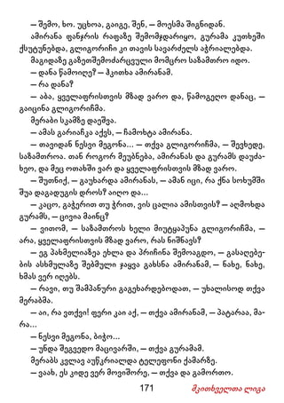 171 მკითხველთა ლიგა
– შემო, ხო. უცხოა, გაიგე, შენ, – მოესმა შიგნიდან.
ამირანა ფანჯრის რაფაზე შემომჯდარიყო, გურამა კუთხეში
ქსუტუნებდა, გლიგორიჩი კი თავის სავარძელს აჭრიალებდა.
მაგიდაზე გაზეთშემოძარცვული მომცრო საზამთრო იდო.
– დანა წამოიღე? – ჰკითხა ამირანამ.
– რა დანა?
– აბა, ყველაფრისთვის მზად ვარო და, წამოგეღო დანაც, –
გაიცინა გლიგორიჩმა.
მერაბი სკამზე დაეშვა.
– ამას გარიაჩკა აქვს, – ჩამოხტა ამირანა.
– თავიდან ნესვი მეგონა... – თქვა გლიგორიჩმა, – შევხედე,
საზამთროა. თან როგორ მეუბნება, ამირანას და გურამს დაუძა-
ხეო, და მეც ოთახში ვარ და ყველაფრისთვის მზად ვარო.
– შუთნიქ, – გაუხარდა ამირანას, – ამან იცი, რა ქნა სოხუმში
შუა დაგადუგის დროს? აიღო და...
– კაცო, გაჭერით თუ ჭრით, ვის ცალია ამისთვის? – აღმოხდა
გურამს, – ცივია მაინც?
– ვითომ, – საზამთროს ხელი მიუტყაპუნა გლიგორიჩმა, –
არა, ყველაფრისთვის მზად ვარო, რას ნიშნავს?
– ეგ პახმელიაზეა ეხლა და პრიჩინა შემოაგდო, – გასაღებე-
ბის ასხმულაზე შებმული ჯაყვა გახსნა ამირანამ, – ნახე, ნახე,
ხმას ვერ იღებს.
– რავი, თუ შამპანური გაგეხარდებოდათ, – უხალისოდ თქვა
მერაბმა.
– აი, რა ვთქვი! ფერი კაი აქ, – თქვა ამირანამ, – პატარაა, მა-
რა...
– ნესვი მეგონა, ბიჭო...
– უნდა შეგვედო მაცივარში, – თქვა გურამამ.
მერაბს კვლავ აუწკრიალდა ტელეფონი ქამარზე.
– ვაახ, ეს კიდე ვერ მოვიშორე, – თქვა და გამორთო.
 