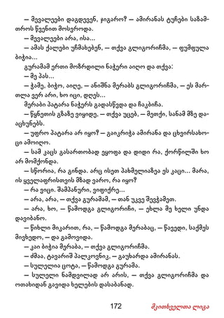 172 მკითხველთა ლიგა
– მევალეები დაგდევენ, ჯიგარო? – ამირანას ტუჩები საზამ-
თროს წვენით მოსვროდა.
– მევალეები არა, ისა...
– ამას ქალები უჩმახებენ, – თქვა გლიგორიჩმა, – ფუმფულა
ბიჭია...
გურამამ ერთი მოზრდილი ნაჭერი აიღო და თქვა:
– მე პას...
– ჭამე, ბიჭო, აიღე, – ანიშნა მერაბს გლიგორიჩმა, – ეს მარ-
თლა ვერ არი, ხო იცი, დღეს...
მერაბი პატარა ნაჭერს გადასწვდა და ჩაკბიჩა.
– წყნეთის გზაზე ვიყიდე, – თქვა უცებ, – მეთქი, სანამ მზე და-
აცხუნებს.
– უფრო პატარა არ იყო? – გაიკრიჭა ამირანა და ცხვირსახო-
ცი ამოიღო.
– სამ კაცს გასართობად ეყოფა და დიდი რა, ქორწილში ხო
არ მომქონდა.
– სწორია, რა გინდა. არც ისეთ პახმელიაზეა ეს კაცი... მარა,
ის ყველაფრისთვის მზად ვარო, რა იყო?
– რა ვიცი. შამპანური, ვიფიქრე...
– არა, არა, – თქვა გურამამ, – თან უკვე შევჭამეთ.
– არა, ხო, – წამოდგა გლიგორიჩი, – ეხლა მე ხელი უნდა
დავიბანო.
– წიხლი მიკარით, რა, – წამოდგა მერაბაც, – წავედი, საქმეს
მივხედო, – და გამოვიდა.
– კაი ბიჭია მერაბა, – თქვა გლიგორიჩმა.
– ძმაა, ტავარიშ პალკოვნიკ, – გაუხარდა ამირანას.
– სულელია ცოტა, – წამოდგა გურამა.
– სულელი ნამდვილად არ არის, – თქვა გლიგორიჩმა და
ოთახიდან გავიდა ხელების დასაბანად.
 