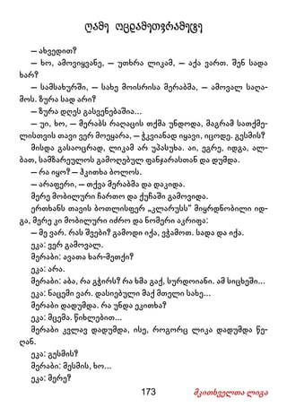 173 მკითხველთა ლიგა
ღამე ოცდამეთვრამეტე
– ახვედით?
– ხო, ამოვიყვანე, – უთხრა ლიკამ, – აქა ვართ. შენ სადა
ხარ?
– სამსახურში, – სახე მოისრისა მერაბმა, – ამოვალ საღა-
მოს. ზურა სად არი?
– ზურა დღეს გასვენებაშია...
– უი, ხო, – მერაბს რაღაცის თქმა უნდოდა, მაგრამ სათქმე-
ლისთვის თავი ვერ მოეყარა, – ჭკვიანად იყავი, იცოდე. გესმის?
მისდა გასაოცრად, ლიკამ არ უპასუხა. აი, ეგრე, იდგა, ალ-
ბათ, სამზარეულოს გამოღებულ ფანჯარასთან და დუმდა.
– რა იყო? – ჰკითხა ბოლოს.
– არაფერი, – თქვა მერაბმა და დაკიდა.
მერე მობილური ჩართო და ქუჩაში გამოვიდა.
ერთხანს თავის ბოთლისფერ „კლარუსს“ მიყრდნობილი იდ-
გა, მერე კი მობილური იძრო და ნომერი აკრიფა:
– მე ვარ. რას შვები? გამოდი იქა, ვჭამოთ. სადა და იქა.
ეკა: ვერ გამოვალ.
მერაბი: ავათა ხარ-მეთქი?
ეკა: არა.
მერაბი: აბა, რა გჭირს? რა ხმა გაქ, სურდოიანი. ამ სიცხეში...
ეკა: ნაცემი ვარ. დასიებული მაქ მთელი სახე...
მერაბი დადუმდა. რა უნდა ეკითხა?
ეკა: მცემა. წიხლებით...
მერაბი კვლავ დადუმდა, ისე, როგორც ლიკა დადუმდა წე-
ღან.
ეკა: გესმის?
მერაბი: მესმის, ხო...
ეკა: მერე?
 