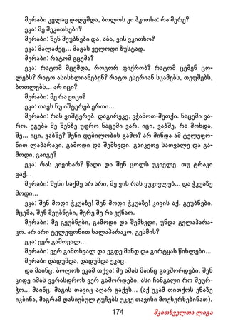 174 მკითხველთა ლიგა
მერაბი კვლავ დადუმდა, ბოლოს კი ჰკითხა: რა მერე?
ეკა: მე მეკითხები?
მერაბი: შენ მეუბნები და, აბა, ვის ვკითხო?
ეკა: მალაძეც... მაგას ველოდი ზუსტად.
მერაბი: რატომ გცემა?
ეკა: რატომ მცემდა, როგორ ფიქრობ? რატომ ცემენ ცო-
ლებს? რატო ასისხლიანებენ? რატო ესვრიან სკამებს, თეფშებს,
ბოთლებს... არ იცი?
მერაბი: მე რა ვიცი?
ეკა: თავს ნუ იშტერებ ერთი...
მერაბი: რას ვიშტერებ. დაგირეკე, ვჭამოთ-მეთქი. ნაცემი ვა-
რო. ეგება მე შენზე უფრო ნაცემი ვარ. იცი, ვაბშე, რა მოხდა,
შე... იცი, ვაბშე? შენი დებილობის გამო? არ მინდა ამ ტელეფო-
ნით ლაპარაკი, გამოდი და შემხვდი. გაიკეთე სათვალე და გა-
მოდი, გაიგე?
ეკა: რას კივიხარ? წადი და შენ ცოლს უკივლე, თუ ტრაკი
გაქ...
მერაბი: შენი საქმე არ არი, მე ვის რას ვუკივლებ... და ჭკუაზე
მოდი...
ეკა: შენ მოდი ჭკუაზე! შენ მოდი ჭკუაზე! კივის აქ. გეუბნები,
მცემა, შენ მეუბნები, მერე მე რა ვქნაო.
მერაბი: მე გეუბნები, გამოდი და შემხვდი, უნდა გელაპარა-
კო. არ არი ტელეფონით სალაპარაკო, გესმის?
ეკა: ვერ გამოვალ...
მერაბი: ვერ გამოხვალ და ეგდე მანდ და გირტყას წიხლები...
მერაბი დადუმდა, დადუმდა ეკაც.
და მაინც, ბოლოს ეკამ თქვა: მე ამას მაინც გავშორდები, შენ
კიდე იმას ვერასდროს ვერ გაშორდები, ასი ჩანგალი რო შეურ-
ჭო... მაინც. მაგის თავიც აღარ გაქვს... (აქ ეკამ თითქოს ენაზე
იკბინა, მაგრამ დასიებულ ტუჩებს უკვე თავისი მოეხერხებინათ).
 