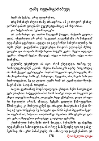 176 მკითხველთა ლიგა
ღამე ოცდამეცხრამეტე
რომ არ მენახა, არ დავიჯერებდი.
არც მინახავს ასეთი რამე არასდროს. ან კი როგორ ვნახავ-
დი? პირდაპირ დოლბიში ვუყურებდი მთელ ამ ისტორიას.
კაი ბიჭები არიან ჩემი ძმაკაცები.
არ ვაპირებდი და უფრო მაგიტომ წავედი, ბიჭების გულის-
თვის. უხერხული არ არის, საკუთარ გასვენებაში არ მიხვიდე?
დედაჩემის გვერდით. ავდექი და გავფრინდი საბურთალოზე. რა
თქმა უნდა, გავუსწარი. ვუყურებდი, როგორ ელოდნენ მესაფ-
ლავენი და როგორ მოჰქონდათ ბიჭებს კუბო. ჩვენი ადგილი
ხევშია, ამიტომ ბევრი იწვალეს. აქეთ – ბაბუაჩემი, იქეთ – ბე-
ბიაჩემი...
ყველაზე უხერხული ის იყო, რომ ვხედავდი, რარიგ უფ-
რთხილდებოდნენ კუბოს. ასეთი რამისთვის ადრე როგორღაც
არ მიმიქცევია ყურადღება, მაგრამ საკუთარ დაკრძალვაზე მა-
ინც სხვანაირად ჩანს. ეჰ, მინდოდა, მეყვირა, აბა, მაგას რას უფ-
რთხილდებით, მე ეგ ტიალი გვამი ხომ არ გგონივართ-მეთქი,
მაგრამ აბა, საიდან, როგორ...
ხალხი გვარიანად მოგროვილიყო. ცხადია, ჩემი ნათესავები
ვერ ეპოვნათ. საწყლებმა ამას რომ მოაბეს თავი, ის მიკვირს და
ეხლა კიდევ ნათესავები. გოგოები, სულ ქმრებით. დიდი არაფე-
რი ხვითოები არიან. ამათაც, ჩემებს, ცოლები წამოეყვანათ,
მშობლებიც კი მოსულიყვნენ და ირაკლი მაისურაძის ბებია ნი-
ნაც აქ იყო. საწყენად ნუ მიიღებთ და, ნინა ბებია მკვდარი მეგო-
ნა. აგერ არის, ბატონო, თავისი შავი შლაპით ამ სიცხეში და ლა-
კის ფეხსაცმელებით დასიებულ, დაღლილ ფეხებზე.
ცხონებული ბაბუაჩემი რომ მოკვდა, ბებიაჩემი დაისვამდა
დედაჩემს და ჩამოთვლიდა, ის ორივე პანაშვიდზე იყო და გასვე-
ნებაშიც, ის – ერთ პანაშვიდზე, ის – მხოლოდ გასვენებაშიო, და
 