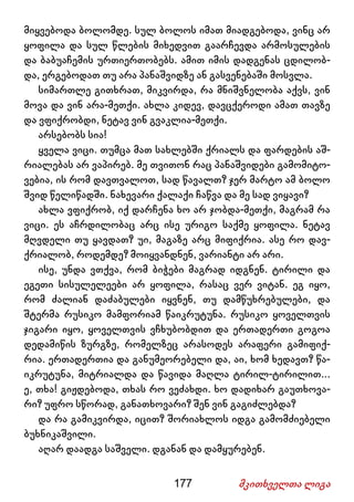 177 მკითხველთა ლიგა
მიყვებოდა ბოლომდე. სულ ბოლოს იმათ მიადგებოდა, ვინც არ
ყოფილა და სულ წლების მიხედვით გაარჩევდა არმოსულების
და ბაბუაჩემის ურთიერთობებს. ამით იმის დადგენას ცდილობ-
და, ერგებოდათ თუ არა პანაშვიდზე ან გასვენებაში მოსვლა.
სიმართლე გითხრათ, მიკვირდა, რა მნიშვნელობა აქვს, ვინ
მოვა და ვინ არა-მეთქი. ახლა კიდევ, დავცქეროდი ამათ თავზე
და ვფიქრობდი, ნეტავ ვინ გვაკლია-მეთქი.
არსებობს სია!
ყველა ვიცი. თუმცა მათ სახლებში ქრიალს და ფარდების აშ-
რიალებას არ ვაპირებ. მე თვითონ რაც პანაშვიდები გამომიტო-
ვებია, ის რომ დავთვალოთ, სად წავალთ? ჯერ მარტო ამ ბოლო
შვიდ წელიწადში. ნახევარი ქალაქი ჩაწვა და მე სად ვიყავი?
ახლა ვფიქრობ, იქ დარჩენა ხო არ ჯობდა-მეთქი, მაგრამ რა
ვიცი. ეს აჩრდილობაც არც ისე ურიგო საქმე ყოფილა. ნეტავ
მღვდელი თუ ყავდათ? უი, მაგაზე არც მიფიქრია. ასე რო დავ-
ქრიალობ, როდემდე? მოიყვანდნენ, ვარიანტი არ არი.
ისე, უნდა ვთქვა, რომ ბიჭები მაგრად იდგნენ. ტირილი და
ეგეთი სისულელეები არ ყოფილა, რასაც ვერ ვიტან. ეგ იყო,
რომ ძალიან დაძაბულები იყვნენ, თუ დამწუხრებულები, და
შტერმა რუსიკო მამფორიამ წაიკრუტუნა. რუსიკო ყოველთვის
ჯიგარი იყო, ყოველთვის ვჩხუბობდით და ერთადერთი გოგოა
დედამიწის ზურგზე, რომელზეც არასოდეს არაფერი გამიფიქ-
რია. ერთადერთია და განუმეორებელი და, აი, ხომ ხედავთ? წა-
იკრუტუნა, მიტრიალდა და წავიდა მაღლა ტირილ-ტირილით...
ე, თხა! გიჟდებოდა, თხას რო ვეძახდი. ხო დადიხარ გაუთხოვა-
რი? უფრო სწორად, განათხოვარი? შენ ვინ გაგიძლებდა?
და რა გამიკვირდა, იცით? შორიახლოს იდგა გამომძიებელი
ბუხნიკაშვილი.
აღარ დაადგა საშველი. დგანან და დამყურებენ.
 