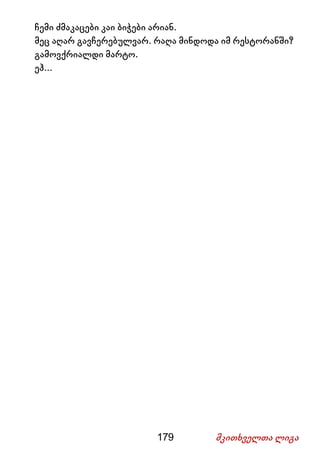 179 მკითხველთა ლიგა
ჩემი ძმაკაცები კაი ბიჭები არიან.
მეც აღარ გავჩერებულვარ. რაღა მინდოდა იმ რესტორანში?
გამოვქრიალდი მარტო.
ეჰ...
 