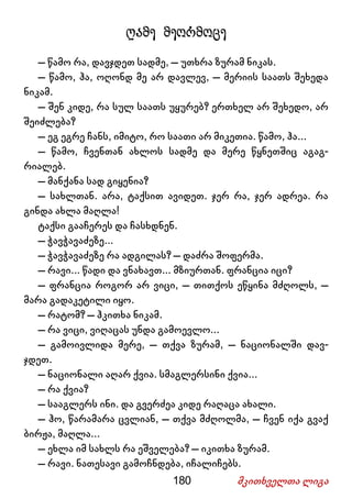 180 მკითხველთა ლიგა
ღამე მეორმოცე
– წამო რა, დავჯდეთ სადმე, – უთხრა ზურამ ნიკას.
– წამო, ჰა, ოღონდ მე არ დავლევ, – მერიის საათს შეხედა
ნიკამ.
– შენ კიდე, რა სულ საათს უყურებ? ერთხელ არ შეხედო, არ
შეიძლება?
– ეგ ეგრე ჩანს, იმიტო, რო საათი არ მიკეთია. წამო, ჰა...
– წამო, ჩვენთან ახლოს სადმე და მერე წყნეთშიც აგაგ-
რიალებ.
– მანქანა სად გიყენია?
– სახლთან. არა, ტაქსით ავიდეთ. ჯერ რა, ჯერ ადრეა. რა
გინდა ახლა მაღლა!
ტაქსი გააჩერეს და ჩასხდნენ.
– ჭავჭავაძეზე...
– ჭავჭავაძეზე რა ადგილას? – დაძრა შოფერმა.
– რავი... წადი და ვნახავთ... მზიურთან. ფრანცია იცი?
– ფრანცია როგორ არ ვიცი, – თითქოს ეწყინა მძღოლს, –
მარა გადაკეტილი იყო.
– რატომ? – ჰკითხა ნიკამ.
– რა ვიცი, ვიღაცას უნდა გამოევლო...
– გამოივლიდა მერე, – თქვა ზურამ, – ნაციონალში დავ-
ჯდეთ.
– ნაციონალი აღარ ქვია. სმაგლერსინი ქვია...
– რა ქვია?
– სააგლერს ინი. და გვერძეა კიდე რაღაცა ახალი.
– ჰო, წარამარა ცვლიან, – თქვა მძღოლმა, – ჩვენ იქა გვაქ
ბირჟა, მაღლა...
– ეხლა იმ სახლს რა ეშველება? – იკითხა ზურამ.
– რავი. ნათესავი გამოჩნდება, იჩალიჩებს.
 