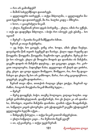 181 მკითხველთა ლიგა
– რო არ გამოჩდეს?
– მაშინ სახელმწიფო დაითრევს.
– ყველაფერს ითრევენ, – თქვა მძღოლმა, – ყველაფერი მა-
გათ ხელშია და დაითრევენ, მა რა. ხალხი კიდე – მშიერი.
– ხოო, – გააგრძელა ნიკამ.
– ეხლა, ჩვენთან ერთი დგას ბირჟაზე... ეხლა, იმას რა უქნეს,
– თქა და დადუმდა მძღოლი. –ბიჭი რო იპოვეს კუს ტბაზე... ხო
იცით?
– მერე? – ჰკითხა ნიკამ ჩამწყდარი ხმით.
ზურამ კი თავი ჩაქინდრა.
– ეგ ბიჭი, ხო გაიგეს, ვინც არი. ხოდა, ამას უნდა ჩაესვა.
დაუაბგონა წინ თეთრ ბეემვემ და ჩაისვა. ქალი იჯდა რულზე და
წაიყვანა. წაიყვანა, წაიყვანა. ნაცნობი იყო, გაუჩერა. მერე ეს ბი-
ჭი ხო იპოვეს. ეხლა ეს შოფერი მოდის და დაინახა ის მანქანა.
ვაკეში დადის ის მანქანა დღესაც... და გაეკიდა. გაყვა, რა. კარ-
გათ ათვალიერა, პადიეზდი ნახა, დეელოდა იმ ქალს და უთხრა,
ესე, ესეო. და ცოტა ფული მომეციო. მომეციო, რა, რო მე დაგი-
ნახეო და ეხლა მე ხო არ ვამბოფო, მარა, რო არც გავიფიქროო.
გიყურებ, ვაკეში დადიხარო...
ზურამ თავი აწია, თითქოს რაღაცა უნდა ეთქვა, მაგრამ იგ-
რძნო, როგორ მოუჭირა ნიკამ მხარზე ხელი...
– მერე?
– მერე დააყენეს, ბიჭო, თავზე პოლიცია, ვიღაცა ხალხი. აიყ-
ვანეს გამომძიებელთან, დააწერინეს, რო ეს ქალი კი არ დაინა-
ხა, პროსტო, თეთრი მანქანა დაინახა. ლამის იქეთ მიატანინეს.
აი, საწყალი კაცის ცხოვრება. ვის ეჭიდავები? ვაკეში ეჭიდავები?
ყველაფერი ხელში აქვთ...
– შანტაჟზე წასულა, – თქვა ნიკამ ვითომ ინტერესით.
– ეხლა საწყალი კაცი... რა მუშაობა ჩვენ გვაქ?
– აი, აქ გააჩერე, – თქვა უცებ ზურამ.
 