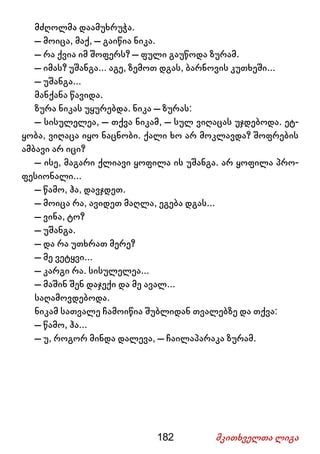 182 მკითხველთა ლიგა
მძღოლმა დაამუხრუჭა.
– მოიცა, მაქ, – გაიწია ნიკა.
– რა ქვია იმ შოფერს? – ფული გაუწოდა ზურამ.
– იმას? უშანგა... აგე, ზემოთ დგას, ბარნოვის კუთხეში...
– უშანგა...
მანქანა წავიდა.
ზურა ნიკას უყურებდა. ნიკა – ზურას:
– სისულელეა, – თქვა ნიკამ, – სულ ვიღაცას უჯდებოდა. ეტ-
ყობა, ვიღაცა იყო ნაცნობი. ქალი ხო არ მოკლავდა? შოფრების
ამბავი არ იცი?
– ისე, მაგარი ქლიავი ყოფილა ის უშანგა. არ ყოფილა პრო-
ფესიონალი...
– წამო, ჰა, დავჯდეთ.
– მოიცა რა, ავიდეთ მაღლა, ეგება დგას...
– ვინა, ტო?
– უშანგა.
– და რა უთხრათ მერე?
– მე ვეტყვი...
– კარგი რა. სისულელეა...
– მაშინ შენ დაჯექი და მე ავალ...
საღამოვდებოდა.
ნიკამ სათვალე ჩამოიწია შუბლიდან თვალებზე და თქვა:
– წამო, ჰა...
– უ, როგორ მინდა დალევა, – ჩაილაპარაკა ზურამ.
 