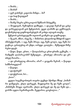 184 მკითხველთა ლიგა
– შორს...
– შორს?
– ვერ ვიძინებ. კატაობა მინდა... ჰა?
– და სად წავიდეთ?
– შორს...
– შაიზე! მაგრა ვპრიკოლობ შენნაირ მასტებზე.
– მოვდივარ, ჩემოდნით დამხვდი, – დაკიდა ზურამ და გახე-
და ვარსკვლავიან ცას წყნეთისას, ეგეთ ლამაზს და გემრიელს,
დაუნანებლად გადმოფარებულს ამ კოხტა ალაგის თავზე.
წყნეთის გასასვლელში თვითონ გააჩერა და გადმოვიდა.
– მე ვარ, ძმაო, ისევ მე, – მიმართა უხალისოდ მსხდომ ავტო-
ინსპექტორებს, – აგე, ჩემი პრავა, აგე, ჩემი ცოლი, აგე, ჩემი ბა-
გაჟნიკი, გასაღებიც არ უნდა, აარტყი, გაიღება... მეშვიდეთ მაჩე-
რებთ დღეს.
– წადი, წადი, ერთი, – წაილაპარაკა ერთ-ერთმა გუშაგმა, –
რამდენს ლაპარაკობს? მეშვიდეთ... ერთხელ ამოიარა და ერ-
თხელ ჩაიარა...
– და ერთხელაც ამოიარა, არა? – გაუცინა ზურამ, – წავიდა
სამმართველო?
– წავიდა.
– დაიჭირეს?
– დაუჭერიათ, ხო...
„ხოო“.
ყველა საგუშაგოსთვის თავისი ტექსტი ჰქონდა მზად: „სიმამ-
რი დამეღუპა, ეხლა დარეკეს, მივდივართ მე და ჩემი ცოლი“,
„მამაჩემი მოყვა ავარიაში, ეხლა დარეკეს და მე და ჩემი და...
გორში აგდია რეანიმაციაში. მკვდარია, ცოცხალია...“
 