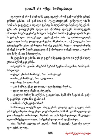 185 მკითხველთა ლიგა
ვითომ რა უნდა მომხდარიყო
იგოეთთან რომ აბაზიანს გადააგდებ, რომ გამოსძებნი ერთს
ვიწრო გზასა, იმ განთიადის ლაჟვარდოვან გაწელილობაში
რომ არ გაგექცევა თვალი ჯერაც ნისლებამოვარდნილ ხევების-
კენ, არ გიმტყუნებს ხელი და სწორად დაიჭერ მოსახვევებს
ხრიოკა, საურმე გზაზე, ხოლო ჩიტების საამო ჭიკჭიკი და წინ გა-
მოვარდნილი გაოცებული ყურცქვიტა არ აგიფრთხიალებენ
გულსა და მაინც ჯიუტად გაჰყვები ამ გზასა, აი, იქ წაადგები მო-
ფარებულში ერთ უბრალო სახაშე დუქანს, სადაც დილაბინდზე
სჭამენ ხოლმე პურს კავკავიდან წამოსული ღამენათევი სატვირ-
თო მანქანათა მძღოლები.
მაკუცუნას კი ეძინა. თავი გვერდზე გადაეგდო და ტუჩები სულ
ერთი ბეწოზე გაეხსნა.
თავიდან არ ეძინა, მაგრამ ზურამ ბევრი იჩალიჩა, რომ დას-
ძინებოდა.
– ეხლა ეს რას ნიშნავს, რო მომიტაცე?
– არა, ეს ნიშნავს, რო ვკატაობთ.
– და სად მივდივართ?
– კაი ხაშს გაჭმევ დილით, – ეცინებოდა ზურას.
– დილით დედაჩემი დარეკავს.
– დილით სახლში იქნები. ვკატაობთ, ბენზინს ჩავასხამ, გაჭ-
მევ. გინდა, სურამში ვჭამოთ?
– იმსიშორეს ვკატაობთ?
სიმართლე ითქვას და, მაკუცუნას დიდად ვერ გაეგო, რას
უპირებდა ზურა. რაც უნდა დაეპირებინა, საშიში და მოულოდნე-
ლი არაფერი იქნებოდა. ზურას კი თან სჭირდებოდა მაკუცუნა
ავტოინსპექტორთათვის საჩვენებლად, თან ფიქრობდა...
არა, ზურას სულაც არ ეგონა, რომ მაკუცუნა ჭკვიანი გოგო
იყო. უბრალოდ...
 