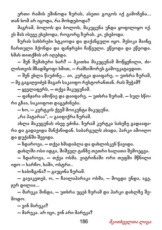 186 მკითხველთა ლიგა
ერთი რამის ეშინოდა ზურას, ასეთი გოგოს იქ გამოჩენა...
თან ხომ არ იცოდა, რა მოხდებოდა?
მაგრამ, ბოლოს და ბოლოს, მაკუცუნა უნდა ყოფილიყო იქ.
ეს მას ისევე ეხებოდა, როგორც ზურას. კი, ეხებოდა.
ზურას სახსრები სტკიოდა და დაქანცული იყო. მუსიკა მაინც
ჩართული ჰქონდა და ფანჯრები ჩაწეული. ეწეოდა და ეწეოდა.
ხმას თითქმის არ იღებდა.
– შენ შუმახერი ხარ? – ჰკითხა მაკუცუნამ მოწყენილი, ძი-
ლისთვის მზადმყოფი ხმით, – რამსიშორეს გამოვკატავდით.
– შენ ეხლა წაუძინე... აი, კურტკა დაიფარე, – უთხრა ზურამ,
– მე გაგაღვიძებ მაგარ საკაიფო რესტორანთან. რას შეჭამ?
– ყველაფერს, – თქვა მაკუცუნამ.
– ფანჯარა ამოწიე და დაიფარე, – უთხრა ზურამ, – სულ სწო-
რი გზაა, საკაიფოთ დაგეძინება.
– ხო, – კურტკის ქვეშ მოიკუნტა მაკუცუნა.
„რა პატარაა“, – გაიფიქრა ზურამ.
ახლა მაკუცუნას ისევ ეძინა. ზურამ კურტკა სახეზე გადააფა-
რა და გადავიდა მანქანიდან. საბარგულს ახადა, პარკი ამოიღო
და დუქანში შევიდა.
– ზდაროვა, – თქვა ხმადაბლა და დახლისკენ წავიდა.
დახლში ოსი იდგა, შიშველ ტანზე თეთრი ხალათი შემოეცვა.
– ზდაროვა, – თქვა ოსმა. ვიტრინაში ორი თეფში მწნილი
იდო – ხარჩო, ხაში, ოსტრი..
– ხაბიზგინა? – გაუცინა ზურამ.
– გავაკეთებ, ო, – ჩაილაპარაკა ოსმა, – მოცდა უნდა, აგე,
ჯერ დილაა...
– მარეკა მინდა, – უთხრა უცებ ზურამ და პარკი დახლზე შე-
მოდო.
– ვინ მარეკა?
– მარეკა. არ იცი, ვინ არი მარეკა?
 