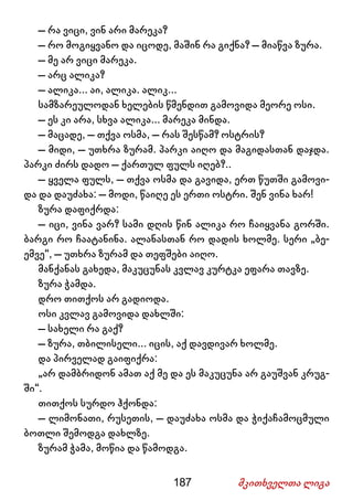 187 მკითხველთა ლიგა
– რა ვიცი, ვინ არი მარეკა?
– რო მოგიყვანო და იცოდე, მაშინ რა გიქნა? – მიაწვა ზურა.
– მე არ ვიცი მარეკა.
– არც ალიკა?
– ალიკა... აი, ალიკა. ალიკ...
სამზარეულოდან ხელების წმენდით გამოვიდა მეორე ოსი.
– ეს კი არა, სხვა ალიკა... მარეკა მინდა.
– მაცადე, – თქვა ოსმა, – რას შესწამ? ოსტრის?
– მიდი, – უთხრა ზურამ. პარკი აიღო და მაგიდასთან დაჯდა.
პარკი ძირს დადო – ქართულ ფულს იღებ?..
– ყველა ფულს, – თქვა ოსმა და გავიდა, ერთ წუთში გამოვი-
და და დაუძახა: – მოდი, წაიღე ეს ერთი ოსტრი. შენ ვინა ხარ!
ზურა დაფიქრდა:
– იცი, ვინა ვარ? სამი დღის წინ ალიკა რო ჩაიყვანა გორში.
ბარგი რო ჩაატანინა. ალანასთან რო დადის ხოლმე. სერი „ბე-
ემვე“, – უთხრა ზურამ და თეფშები აიღო.
მანქანას გახედა, მაკუცუნას კვლავ კურტკა ეფარა თავზე.
ზურა ჭამდა.
დრო თითქოს არ გადიოდა.
ოსი კვლავ გამოვიდა დახლში:
– სახელი რა გაქ?
– ზურა, თბილისელი... იცის, აქ დავდივარ ხოლმე.
და პირველად გაიფიქრა:
„არ დამბრიდონ ამათ აქ მე და ეს მაკუცუნა არ გაუშვან კრუგ-
ში“.
თითქოს სურდო ჰქონდა:
– ლიმონათი, რუსეთის, – დაუძახა ოსმა და ჭიქაჩამოცმული
ბოთლი შემოდგა დახლზე.
ზურამ ჭამა, მოწია და წამოდგა.
 