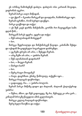189 მკითხველთა ლიგა
ეს ორნიც ჩამოხტნენ დაბლა. დახლის ოსი კართან მოვიდა,
ვიტრინას აეკრო.
ზურამ პარკი აიღო მიწიდან.
– ტი ქტო? – ჰკითხა მარეკამ და დაიჯღანა, ნამძინარევი იყო.
ზურამ იგრძნო, რომ სურდო დაეწყო.
პარკი გაუწოდა და თქვა:
– ეს შენ კაცს დარჩა მანქანაში, გორში რო ჩავიყვანეთ სამი
დღის წინ...
მარეკამ პარკს უყურა, უყურა და თქვა:
– შენ თბილისიდან მოხვედი?
– ხო.
მარეკა შეტრიალდა და მანქანისკენ წავიდა. კაბინაში შეხტა
და იქიდან მოკიდებული სიგარეტით დაბრუნდა.
– ეგ ჩემი ტრუპი არ არი, – შეხედა ზურას.
– არც ჩემი არ არი, – უთხრა ზურამ.
– შენ ალანასთან დადიხარ?
– ხო, – მიუგო ზურამ.
– მარტო ხარ?
– ხო.
– მერე რატო მოიტანე?
– რავი, დაგრჩათ. ვნახე, წამოვიღე. თქვენი იყო...
მარეკა რაღაცას ფიქრობდა.
– გადააგდე, რა... – უთხრა ბოლოს.
ზურამ პარკი მიწაზე დადო და ძალიან, ძალიან ქალაქურად
უთხრა:
– შენია, ძმაო, და შენ გადააგდე, მე რა, მენაგვე კი არა ვარ...
კინაღამ სროკზე წავედით ამის გულისთვის.
მარეკა კვლავ რაღაცას ფიქრობდა.
მერე ხელი ჩაიქნია და თქვა:
 
