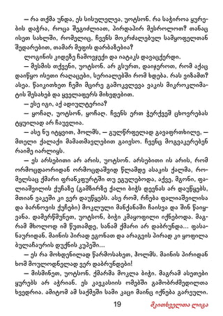 19 მკითხველთა ლიგა
– რა თქმა უნდა, ეს სისულელეა, უოტსონ. რა საჭიროა ყურე-
ბის დაჭრა, როცა შეგიძლიათ, პირდაპირ მესროლოთ? თანაც
ისეთ სახლში, რომელიც, ჩვენს მოკრძალებულ სამყოფელთან
შედარებით, თამარ მეფის დარბაზებია?
ლოგინის კიდეზე ჩამოვჯექი და იატაკს დავაცქერდი.
– მესმის თქვენი, უოტსონ. არ გსურთ, დაიჯეროთ, რომ აქაც
დაიწყო ისეთი რაღაცები, სერიალებში რომ ხდება. რას ვიზამთ?
ასეა. წაიკითხეთ ჩემი მცირე გამოკვლევა ვაკის მიკროკლიმა-
ტის შესახებ და ყველაფერს მიხვდებით.
– ესე იგი, აქ ადიულტერია?
– ყოჩაღ, უოტსონ, ყოჩაღ. ჩვენს ერთ ჭერქვეშ ცხოვრებას
ტყუილად არ ჩაუვლია.
– ასე ნუ იტყვით, ჰოლმს, – გულწრფელად გავაფრთხილე, –
მთელი ქალაქი მამათმავლებით გაივსო. ჩვენც მოგვაკერებენ
რაიმე იარლიყს.
– ეს არსებითი არ არის, უოტსონ. არსებითი ის არის, რომ
ორმოცდაორიდან ორმოცდაშვიდ წლამდე ასაკის ქალმა, რო-
მელსაც ქმარი ფრანკფურტში თუ ეგულებოდა, აქვე, მგონი, ფა-
ლიაშვილის ქუჩაზე (გამზირზე ქალი ბიჭს დევნას არ დაუწყებს,
მთიან ვაკეში კი ვერ დაუწყებს. ასე რომ, რჩება ფალიაშვილისა
და ბარნოვის ქუჩები) მოკლული მანქანაში ჩაისვა და შინ წაიყ-
ვანა. დამერწმუნეთ, უოტსონ, ბიჭი კმაყოფილი იქნებოდა. მაგ-
რამ მხოლოდ იმ წუთამდე, სანამ ქმარი არ დაბრუნდა... ფასა-
ნაურიდან. მაინის პირად ეგონათ და არაგვის პირად კი ყოფილა
ბულაჩაურის დუქნის კუპეში...
– ეს რა მოხდენილად წარმოსახეთ, ჰოლმს. მაინის პირიდან
ხომ მოულოდნელად ვერ დაბრუნდები!
– მისმინეთ, უოტსონ. ქმარმა მოკლა ბიჭი. მაგრამ ასეთები
ყურებს არ აჭრიან. ეს კავკასიის ომებში გამობრძმედილთა
ხვედრია. ამიტომ ამ საქმეში სამი კაცი მაინც იქნება გარეული.
 