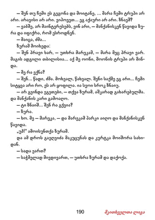 190 მკითხველთა ლიგა
– შენ თუ ჩემი ეს გეგონა და მოიტანე, ... მარა ჩემი ტრუპი არ
არი. არავისი არ არი. ვიპოვეთ... ეგ აქაური არ არი. ზნაეშ?
– ვაბშე, არ მაინტერესებს, ვინ არი, – მანქანისკენ წავიდა ზუ-
რა და იფიქრა, რომ ესროდნენ.
– მაიცა, ძმა...
ზურამ მოიხედა:
– შენ პრავი ხარ, – უთხრა მარეკამ, – მარა მეც პრავი ვარ.
მაგის ადგილი თბილისია... აქ მე ოონი, მოონის ტრუპი არ მინ-
და.
– მე რა ვქნა?
– შენ... წადი, ძმა. მოხვალ, წახვალ. შენი საქმე ეგ არი... ჩემი
სიტყვა არი რო, ეს არ ყოფილა. ია სვოი სროკ ზნაიუ.
– არ გვინდა ეგეთები, – თქვა ზურამ, აშკარად გახარებულმა.
და მანქანის კარი გამოაღო.
– ტი ზნაიშ... შენ რა გქვია?
– ზურა.
– ხო. მე – მარეკა, – და მარეკამ პარკი აიღო და მანქანისკენ
წავიდა.
„უჰ!“ ამოისუნთქა ზურამ.
და ამ დროს გაეღვიძა მაკუცუნას და კურტკა მოიშორა სახი-
დან.
– სადა ვართ?
– საჭმელად მივდივართ, – უთხრა ზურამ და დაქოქა.
 