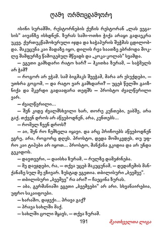 191 მკითხველთა ლიგა
ღამე ორმოცდამეორე
ისინი სურამში, რესტორნების ქუჩის რესტორან „ლას ვეგა-
სის“ აივანზე ისხდნენ. ზურას სამი-ოთხი ჭიქა არაყი გადაეკრა
უკვე. ქურთუკწამოხურული იჯდა და ხაჭაპურის შეჭმას ცდილობ-
და. მაკუცუნა კაი მადაზე იყო, დილის რვა საათზე ებრძოდა მოკ-
ლე შამფურზე წამოგებულ მწვადს და „კოკა-კოლას“ სვამდა.
– ეგეთი გამხდარი რატო ხარ? – ჰკითხა ზურამ, – საჭმელს
არ ჭამ?
– როგორ არ ვჭამ. სამ ბიგმაკს შევჭამ, მარა არ ვსუქდები, –
უთხრა გოგომ, – და რატო ვარ გამხდარი? – უცებ წელში გაიზ-
ნიქა და მკერდი გადააფარა თეფშს – პროსტო ძვალწვრილი
ვარ.
– ძვალწვრილი...
– შენ კიდე ძვალმსხვილი ხარ, თორე კუნთები, ვაბშე, არა
გაქ. თქვენ დროს არ აწვებოდნენ, არა, კუნთებს...
– რომელ ჩვენ დროს?
– აი, შენ რო ჩემხელა იყავი. და არც პრიჩოებს აწვებოდნენ
ეგრე, არა, როგორც დღეს. პროსტო, დედა მომიკვდეს, თუ უფ-
რო კაი ტიპები არ იყოთ... პროსტო, მანქანა გკიდია და არ უნდა
გეკიდოს.
– დავთვერი, – დაისხა ზურამ, – რულზე დამეძინება.
– მე დავჯდები, რა, – თქვა უცებ მაკუცუნამ, – დედაჩემის მან-
ქანაზე სულ მე ვზივარ. ზუსტად ეგეთია. თბილისური „ბეემვე“.
– თბილისური „ბეემვე“ რა არი? – ჩაეცინა ზურას.
– აბა, გერმანიაში ეგეთი „ბეემვები“ არ არი. სხვანაირებია,
უფრო საკაიფოები.
– ხარაშო, დაჯექი... პრავა გაქ?
– პრავა სახლში მაქ.
– სახლში ცოლი მყავს, – თქვა ზურამ.
 
