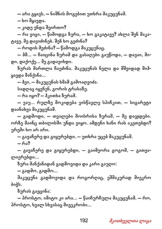 192 მკითხველთა ლიგა
– არა გყავს, – ნიშნის მოგებით უთხრა მაკუცუნამ.
– ხო მყავდა.
– კიდე უნდა შეირთო?
– რა ვიცი, – წამოდგა ზურა, – ხო გაკატავე? ახლა შენ მაკა-
ტავე. მე დავიძინებ. შენ ხო გეძინა?
– როდის მეძინა? – წამოდგა მაკუცუნაც.
– ჰმ... – ჩაიცინა ზურამ და გასაღები გაუწოდა, – დავაი, მი-
დი, დაქოქე... მე გადავიხდი.
ზურას მართლა ჩაეძინა. მაკუცუნას ნელა და მშვიდად მიჰ-
ყავდა მანქანა...
– ჰეი, – მაკუცუნას ხმამ გამოაღვიძა.
სადღაც იყვნენ, გორის ტრასაზე.
– რა იყო? – ჰკითხა ზურამ.
– ვაუ... რულზე მოკიდება ვისწავლე სპიჩკით, – სიგარეტი
დაანახვა მაკუცუნამ.
– გადმოდი, – თვალები მოისრისა ზურამ, – მე დავჯდები.
ორზე მაინც თბილისში უნდა ვიყო. ამდენი ხანი რას აკეთებდი?
ურემი ხო არ არი.
– გავაჩერე და გიყურებდი, – უთხრა უცებ მაკუცუნამ.
– რა?
– გავაჩერე და გიყურებდი, – გაიმეორა გოგომ, – გათვა-
ლიერებდი...
ზურა მანქანიდან გადმოვიდა და კარი გაუღო:
– გადმო, გადმო...
მაკუცუნა გადმოვიდა და როგორღაც, ეშმაკურად მიეკრო
ბიჭს.
ზურას გაეცინა:
– პროსტო, იმიტო კი არა... – წაიჩურჩულა მაკუცუნამ, – რო,
პროსტო, ხვალ სხვასაც მივეკრობი...
 