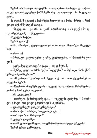193 მკითხველთა ლიგა
ზურამ არ ჩახედა თვალებში. იცოდა, რომ ჩაეხედა, ეს მაწაკი
გოგო დააფახულებდა წამწამებს ისე საცოდავად, ისე საცოდა-
ვად...
მაკუცუნამ კისერზე შემოხვია ხელები და ზურა მიხვდა, რომ
გოგო ფეხისწვერებზე იდგა.
– წავედით, – უთხრა ძალიან ფრთხილად და ხელები მოავ-
ლო მკლავებზე, – წავედით...
მაკუცუნა ჩაჯდა.
ზურამ დაქოქა.
– მე, პროსტო, ყველაფერი ვიცი, – თქვა ხმადაბლა მაკუცუ-
ნამ.
– რა იცი?
– პროსტო, ყველაფერი. ვაბშე, ყველაფერი, – ამოიოხრა გო-
გომ.
– ეგრე მეც ყველაფერი ვიცი, – თქვა ზურამ.
– შენზეც ვიცი, – ხმას აუწია მაკუცუნამ: – შენ იცი, რას უზამ
ვასიკო მუხაშავრიას?
– ამ ვასიკო მუხაშავრიას მეტი ბიჭი არ არი ქვეყანაზე? –
გაეცინა ზურას.
– პროსტო, რაც შენ დღეს გააკეთე, იმას ვასიკო მუხაშავრია
ვერასდროს ვერ გააკეთებს.
– რა გავაკეთე?
– პროსტო, წამომიყვანე და... – მაკუცუნა გაჩუმდა.– პროს-
ტო, იმიტო, რო გოგო გჯდომოდა მანქანაში...
– და მაგას ვერ გააკეთებს ვასიკო?
– პროსტო, იარაღიც არ გქონდა და...
– იარაღი რათ მინდოდა?
მაკუცუნა დადუმდა.
– რა მიეცი ავტომატიან კაცებს? – ჰკითხა აღელვებულმა.
ზურამ ერთი გამოხედა.
 