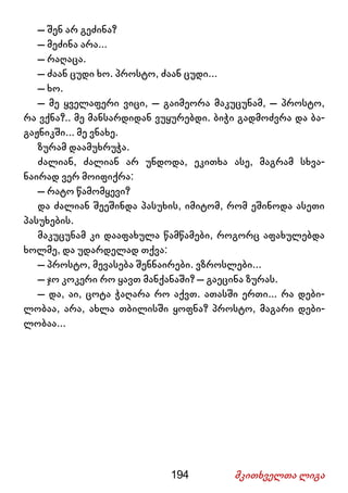 194 მკითხველთა ლიგა
– შენ არ გეძინა?
– მეძინა არა...
– რაღაცა.
– ძაან ცუდი ხო. პროსტო, ძაან ცუდი...
– ხო.
– მე ყველაფერი ვიცი, – გაიმეორა მაკუცუნამ, – პროსტო,
რა ვქნა?.. მე მანსარდიდან ვუყურებდი. ბიჭი გადმოძვრა და ბა-
გაჟნიკში... მე ვნახე.
ზურამ დაამუხრუჭა.
ძალიან, ძალიან არ უნდოდა, ეკითხა ასე, მაგრამ სხვა-
ნაირად ვერ მოიფიქრა:
– რატო წამომყევი?
და ძალიან შეეშინდა პასუხის, იმიტომ, რომ ეშინოდა ასეთი
პასუხების.
მაკუცუნამ კი დააფახულა წამწამები, როგორც აფახულებდა
ხოლმე, და უდარდელად თქვა:
– პროსტო, მევასება შენნაირები. ვზროსლები...
– ჯო კოკერი რო ყავთ მანქანაში? – გაეცინა ზურას.
– და, აი, ცოტა ჭაღარა რო აქვთ. ათასში ერთი... რა დები-
ლობაა, არა, ახლა თბილისში ყოფნა? პროსტო, მაგარი დები-
ლობაა...
 
