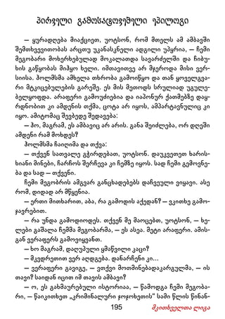 195 მკითხველთა ლიგა
პირველი გამოსატოვებელი ეპილოგი
– ყურადღება მიაქციეთ, უოტსონ, რომ მთელს ამ ამბავში
შემთხვევითობას არცთუ უკანასკნელი ადგილი უპყრია, – ჩემი
მეგობარი მოხერხებულად მოკალათდა სავარძელში და ჩიბუ-
ხის გაწყობას მიჰყო ხელი. იმთავითვე არ მჯეროდა მისი ვერ-
სიისა. ჰოლმსმა ამხელა თხრობა გამოიწყო და თან ყოველგვა-
რი მტკიცებულების გარეშე. ეს მის მეთოდს სრულიად უგულე-
ბელყოფდა. არაფერი გამოუძიებია და იაპონურ ქათმებზე დაყ-
რდნობით კი ამდენის თქმა, ცოტა არ იყოს, ამპარტავნულიც კი
იყო. ამიტომაც შევბედე შედავება:
– ჰო, მაგრამ, ეს ამბავიც არ არის. განა შეიძლება, ორ დღეში
ამდენი რამ მოხდეს?
ჰოლმსმა ჩაიღიმა და თქვა:
– თქვენ სათვალე გჭირდებათ, უოტსონ. დაუკვეთეთ ხარის-
ხიანი მინები, ჩარჩოს შერჩევა კი ჩემზე იყოს. სად ჩემი გემოვნე-
ბა და სად – თქვენი.
ჩემი მეგობრის ამგვარ განცხადებებს დაჩვეული ვიყავი. ასე
რომ, დიდად არ მწყენია.
– ერთი მითხარით, აბა, რა გამოდის აქედან? – ვკითხე გამო-
ჯავრებით.
– რა უნდა გამოდიოდეს. თქვენ მე მაოცებთ, უოტსონ, – ხე-
ლები გაშალა ჩემმა მეგობარმა, – ეს ასეა. მეტი არაფერი. ამის-
გან ვერაფერს გამოვიყვანთ.
– ხო მაგრამ, დაღუპული ყმაწვილი კაცი?
– მკვდრეთით ვერ აღდგება. დანარჩენი კი...
– ვერაფერი გავიგე, – ვთქვი მოთმინებადაკარგულმა, – ის
თავი? საიდან იცით იმ თავის ამბავი?
– ო, ეს გახმაურებული ისტორიაა, – წამოდგა ჩემი მეგობა-
რი, – წაიკითხეთ „კრიმინალური ჯოჯოხეთის“ სამი წლის წინან-
 
