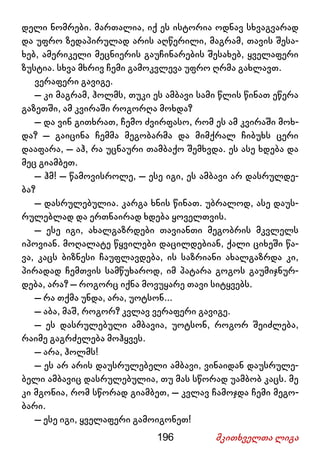 196 მკითხველთა ლიგა
დელი ნომრები. მართალია, იქ ეს ისტორია ოდნავ სხვაგვარად
და უფრო ზედაპირულად არის აღწერილი, მაგრამ, თავის შესა-
ხებ, ამერიკელი მეცნიერის გაუჩინარების შესახებ, ყველაფერი
ზუსტია. სხვა მხრივ ჩემი გამოკვლევა უფრო ღრმა გახლავთ.
ვერაფერი გავიგე.
– კი მაგრამ, ჰოლმს, თუკი ეს ამბავი სამი წლის წინათ ეწერა
გაზეთში, ამ კვირაში როგორღა მოხდა?
– და ვინ გითხრათ, ჩემო ძვირფასო, რომ ეს ამ კვირაში მოხ-
და? – გაიცინა ჩემმა მეგობარმა და მიმქრალ ჩიბუხს ცერი
დააფარა, – აჰ, რა უცნაური თამბაქო შემხვდა. ეს ასე ხდება და
მეც გიამბეთ.
– ჰმ! – წამოვისროლე, – ესე იგი, ეს ამბავი არ დასრულდე-
ბა?
– დასრულებულია. კარგა ხნის წინათ. უბრალოდ, ასე დაუს-
რულებლად და ერთნაირად ხდება ყოველთვის.
– ესე იგი, ახალგაზრდები თავიანთი მეგობრის მკვლელს
იპოვიან. მოღალატე წყვილები დაცილდებიან, ქალი ციხეში წა-
ვა, კაცს ბიზნესი ჩაუფლავდება, ის საზრიანი ახალგაზრდა კი,
პირადად ჩემთვის სამწუხაროდ, იმ პატარა გოგოს გაუმიჯნურ-
დება, არა? – როგორც იქნა მოვუყარე თავი სიტყვებს.
– რა თქმა უნდა, არა, უოტსონ...
– აბა, მაშ, როგორ? კვლავ ვერაფერი გავიგე.
– ეს დასრულებული ამბავია, უოტსონ, როგორ შეიძლება,
რაიმე გაგრძელება მოჰყვეს.
– არა, ჰოლმს!
– ეს არ არის დაუსრულებელი ამბავი, ვინაიდან დაუსრულე-
ბელი ამბავიც დასრულებულია, თუ მას სწორად უამბობ კაცს. მე
კი მგონია, რომ სწორად გიამბეთ, – კვლავ ჩამოჯდა ჩემი მეგო-
ბარი.
– ესე იგი, ყველაფერი გამოიგონეთ!
 